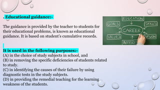 . Educational guidance:-
The guidance is provided by the teacher to students for
their educational problems, is known as educational
guidance. It is based on student’s cumulative records.
It is used in the following purposes:-
(A) in the choice of study subjects in school, and
(B) in removing the specific deficiencies of students related
to study.
(C) in identifying the causes of their failure by using
diagnostic tests in the study subjects.
(D) in providing the remedial teaching for the learning
weakness of the students.
 