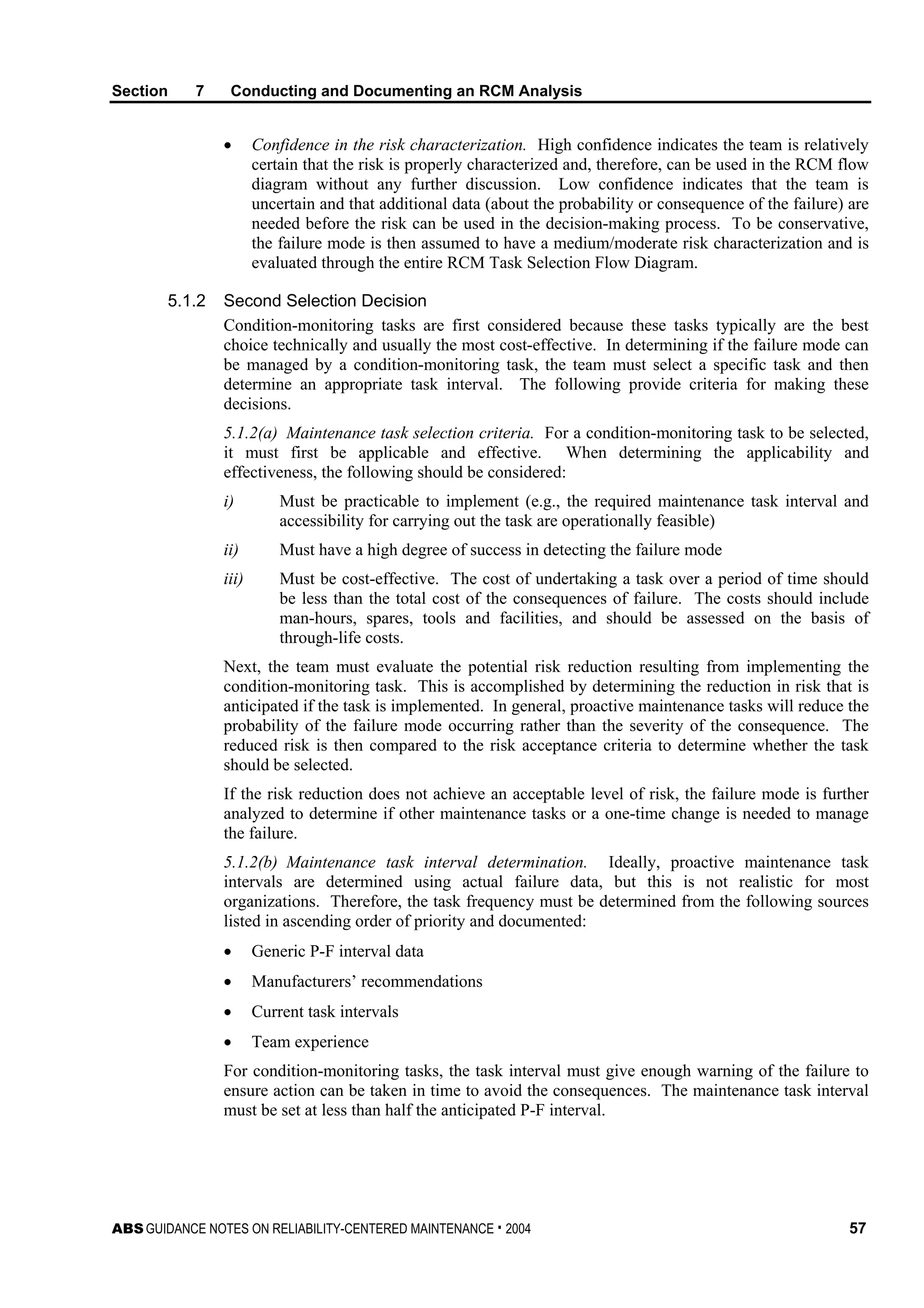 Section 7 Conducting and Documenting an RCM Analysis
ABS GUIDANCE NOTES ON RELIABILITY-CENTERED MAINTENANCE . 2004 57
• Confidence in the risk characterization. High confidence indicates the team is relatively
certain that the risk is properly characterized and, therefore, can be used in the RCM flow
diagram without any further discussion. Low confidence indicates that the team is
uncertain and that additional data (about the probability or consequence of the failure) are
needed before the risk can be used in the decision-making process. To be conservative,
the failure mode is then assumed to have a medium/moderate risk characterization and is
evaluated through the entire RCM Task Selection Flow Diagram.
5.1.2 Second Selection Decision
Condition-monitoring tasks are first considered because these tasks typically are the best
choice technically and usually the most cost-effective. In determining if the failure mode can
be managed by a condition-monitoring task, the team must select a specific task and then
determine an appropriate task interval. The following provide criteria for making these
decisions.
5.1.2(a) Maintenance task selection criteria. For a condition-monitoring task to be selected,
it must first be applicable and effective. When determining the applicability and
effectiveness, the following should be considered:
i) Must be practicable to implement (e.g., the required maintenance task interval and
accessibility for carrying out the task are operationally feasible)
ii) Must have a high degree of success in detecting the failure mode
iii) Must be cost-effective. The cost of undertaking a task over a period of time should
be less than the total cost of the consequences of failure. The costs should include
man-hours, spares, tools and facilities, and should be assessed on the basis of
through-life costs.
Next, the team must evaluate the potential risk reduction resulting from implementing the
condition-monitoring task. This is accomplished by determining the reduction in risk that is
anticipated if the task is implemented. In general, proactive maintenance tasks will reduce the
probability of the failure mode occurring rather than the severity of the consequence. The
reduced risk is then compared to the risk acceptance criteria to determine whether the task
should be selected.
If the risk reduction does not achieve an acceptable level of risk, the failure mode is further
analyzed to determine if other maintenance tasks or a one-time change is needed to manage
the failure.
5.1.2(b) Maintenance task interval determination. Ideally, proactive maintenance task
intervals are determined using actual failure data, but this is not realistic for most
organizations. Therefore, the task frequency must be determined from the following sources
listed in ascending order of priority and documented:
• Generic P-F interval data
• Manufacturers’ recommendations
• Current task intervals
• Team experience
For condition-monitoring tasks, the task interval must give enough warning of the failure to
ensure action can be taken in time to avoid the consequences. The maintenance task interval
must be set at less than half the anticipated P-F interval.
 