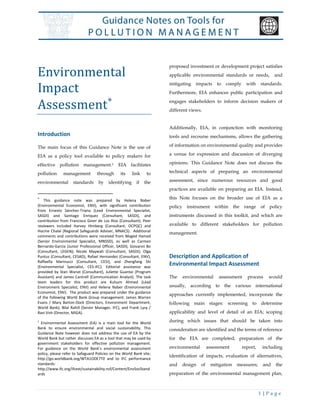 1 | P a g e
Environmental
Impact
Assessment
Introduction
The main focus of this Guidance Note is the use of
EIA as a policy tool available to policy makers for
effective pollution management.1 EIA facilitates
pollution management through its link to
environmental standards by identifying if the

This guidance note was prepared by Helena Naber
(Environmental Economist, ENV), with significant contribution
from Ernesto Sánchez-Triana (Lead Environmental Specialist,
SASDI) and Santiago Enriquez (Consultant, SASDI), and
contribution from Francisco Giner de Los Rios (Consultant). Peer
reviewers included Harvey Himberg (Consultant, OCPQC) and
Hocine Chalal (Regional Safeguards Adviser, MNACS). Additional
comments and contributions were received from Maged Hamed
(Senior Environmental Specialist, MNSSD), as well as Carmen
Bernardo-Garcia (Junior Professional Officer, SASDI), Giovanni Bo
(Consultant, LEGEN); Nicole Maywah (Consultant, SASDI); Olga
Puntus (Consultant, CESAD), Rafael Hernandez (Consultant, ENV),
Raffaella Marinucci (Consultant, CESI), and Zhengfang Shi
(Environmental Specialist, CES-IFC). Editorial assistance was
provided by Stan Wanat (Consultant), Juliette Guantai (Program
Assistant) and James Cantrell (Communication Analyst). The task
team leaders for this product are Kulsum Ahmed (Lead
Environment Specialist, ENV) and Helena Naber (Environmental
Economist, ENV). The product was prepared under the guidance
of the following World Bank Group management: James Warren
Evans / Mary Barton-Dock (Directors, Environment Department,
World Bank), Bilal Rahill (Senior Manager, IFC), and Frank Lysy /
Ravi Vish (Director, MIGA).
1
Environmental Assessment (EA) is a main tool for the World
Bank to ensure environmental and social sustainability. This
Guidance Note however does not address the use of EA by the
World Bank but rather discusses EA as a tool that may be used by
government stakeholders for effective pollution management.
For guidance on the World Bank’s environmental assessment
policy, please refer to Safeguard Policies on the World Bank site:
http://go.worldbank.org/WTA1ODE7T0 and to IFC performance
standards:
http://www.ifc.org/ifcext/sustainability.nsf/Content/EnvSocStand
ards
proposed investment or development project satisfies
applicable environmental standards or needs, and
mitigating impacts to comply with standards.
Furthermore, EIA enhances public participation and
engages stakeholders to inform decision makers of
different views.
Additionally, EIA, in conjunction with monitoring
tools and recourse mechanisms, allows the gathering
of information on environmental quality and provides
a venue for expression and discussion of diverging
opinions. This Guidance Note does not discuss the
technical aspects of preparing an environmental
assessment, since numerous resources and good
practices are available on preparing an EIA. Instead,
this Note focuses on the broader use of EIA as a
policy instrument within the range of policy
instruments discussed in this toolkit, and which are
available to different stakeholders for pollution
management.
Description and Application of
Environmental Impact Assessment
The environmental assessment process would
usually, according to the various international
approaches currently implemented, incorporate the
following main stages: screening to determine
applicability and level of detail of an EIA; scoping
during which issues that should be taken into
consideration are identified and the terms of reference
for the EIA are completed; preparation of the
environmental assessment report, including
identification of impacts, evaluation of alternatives,
and design of mitigation measures; and the
preparation of the environmental management plan,
 