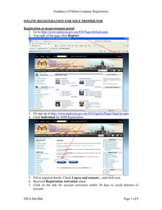 Guidance of Online Company Registration


ONLINE REGISTERATION FOR SOLE PROPRIETOR

Registration at mygovernment portal
   1. Go to http://www.malaysia.gov.my/EN/Pages/default.aspx.
   2. Top right of the page click Register.




   3. Or sign up at http://www.malaysia.gov.my/EN/SignUp/Pages/SignUp.aspx.
   4. Click Individual for SSM Registration.




   5. Fill in required details. Check I agree and consent… and click next.
   6. Received Registration Activation email.
   7. Click on the link for account activation within 30 days to avoid deletion of
      account.


ISEA Sdn Bhd                                                           Page 1 of 9
 