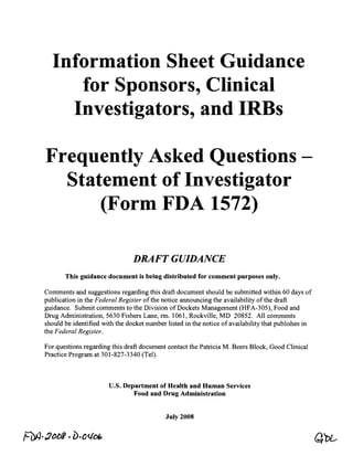 Information Sheet Guidance 

     for Sponsors, Clinical 

    Investigators, and IRBs 


Frequently Asked Questions -

  Statement of Investigator 

      (Form FDA 1572) 


                                DRAFT GUIDANCE 

       This guidance document is being distributed for comment purposes only.

Comments and suggestions regarding this draft document should be submitted within 60 days of
publication in the Federal Register of the notice announcing the availability of the draft
guidance. Submit comments to the Division of Dockets Management (HFA-305), Food and
Drug Administration, 5630 Fishers Lane, rm.1061, Rockville, MD 20852. All comments
should be identified with the docket number listed in the notice of availability that publishes in
the Federal Register.

For questions regarding this draft document contact the Patricia M. Beers Block, Good Clinical
Practice Program at 301-827-3340 (Tel).



                       U.S. Department of Health and Human Services 

                               Food and Drug Administration 



                                            July 2008
 