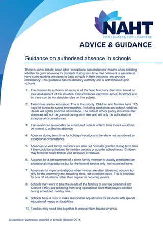 Guidance on authorised absence in schools (October 2014) 
Guidance on authorised absence in schools 
There is some debate about what ‘exceptional circumstances’ means when deciding whether to grant absence for students during term time. We believe it is valuable to have some guiding principles to back schools in their decisions and provide consistency. This guidance has no statutory authority and is not imposed upon schools. 
1. The decision to authorise absence is at the head teacher’s discretion based on their assessment of the situation. Circumstances vary from school to school and so there can be no absolute rules on this subject. 
2. Term times are for education. This is the priority. Children and families have 175 days off school to spend time together, including weekends and school holidays. Heads will rightly prioritise attendance. The default school policy should be that absences will not be granted during term time and will only be authorised in exceptional circumstances. 
3. If an event can reasonably be scheduled outside of term time then it would not be normal to authorise absence. 
4. Absence during term time for holidays/vacations is therefore not considered an exceptional circumstance. 
5. Absences to visit family members are also not normally granted during term time if they could be scheduled for holiday periods or outside school hours. Children may however need time to visit seriously ill relatives. 
6. Absence for a bereavement of a close family member is usually considered an exceptional circumstance but for the funeral service only, not extended leave. 
7. Absences for important religious observances are often taken into account but only for the ceremony and travelling time, not extended leave. This is intended for one off situations rather than regular or recurring events. 
8. Schools may wish to take the needs of the families of service personnel into account if they are returning from long operational tours that prevent contact during scheduled holiday time. 
9. Schools have a duty to make reasonable adjustments for students with special educational needs or disabilities. 
10. Families may need time together to recover from trauma or crisis.  