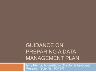 Guidance on Preparing a Data Management Plan Amy Pienta, Acquisitions Director & Associate Research Scientist, ICPSR 
