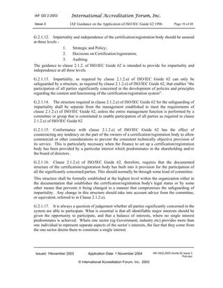 IAF GD 2:2003 International Accreditation Forum, Inc.
Issue 3 IAF Guidance on the Application of ISO/IEC Guide 62:1996 Page 10 of 48
Issued: 1November 2003 Application Date: 1 November 2004 IAF-GD2-2003 Guide 62 Issue 3
Pub.doc
© International Accreditation Forum, Inc. 2003
G.2.1.12. Impartiality and independence of the certification/registration body should be assured
at three levels -
1. Strategic and Policy;
2. Decisions on Certification/registration;
3. Auditing.
The guidance to clause 2.1.2. of ISO/IEC Guide 62 is intended to provide for impartiality and
independence at all three levels.
G.2.1.13. Impartiality, as required by clause 2.1.2.a) of ISO/IEC Guide 62 can only be
safeguarded by a structure, as required by clause 2.1.2.e) of ISO/IEC Guide 62, that enables “the
participation of all parties significantly concerned in the development of policies and principles
regarding the content and functioning of the certification/registration system”.
G.2.1.14. The structure required in clause 2.1.2.e) of ISO/IEC Guide 62 for the safeguarding of
impartiality shall be separate from the management established to meet the requirements of
clause 2.1.2.c) of ISO/IEC Guide 62, unless the entire management function is performed by a
committee or group that is constituted to enable participation of all parties as required in clause
2.1.2.e) of ISO/IEC Guide 62.
G.2.1.15. Conformance with clause 2.1.2.e) of ISO/IEC Guide 62 has the effect of
counteracting any tendency on the part of the owners of a certification/registration body to allow
commercial or other considerations to prevent the consistent technically objective provision of
its service. This is particularly necessary when the finance to set up a certification/registration
body has been provided by a particular interest which predominates in the shareholding and/or
the board of directors.
G.2.1.16. Clause 2.1.2.e) of ISO/IEC Guide 62, therefore, requires that the documented
structure of the certification/registration body has built into it provision for the participation of
all the significantly concerned parties. This should normally be through some kind of committee.
This structure shall be formally established at the highest level within the organization either in
the documentation that establishes the certification/registration body's legal status or by some
other means that prevents it being changed in a manner that compromises the safeguarding of
impartiality. Any change in this structure should take into account advice from the committee,
or equivalent, referred to in Clause 2.1.2.e).
G.2.1.17. It is always a question of judgement whether all parties significantly concerned in the
system are able to participate. What is essential is that all identifiable major interests should be
given the opportunity to participate, and that a balance of interests, where no single interest
predominates is achieved. Where one sector (eg Government, industry etc) provides more than
one individual to represent separate aspects of the sector’s interests, the fact that they come from
the one sector deems them to constitute a single interest.
 