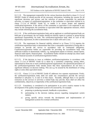IAF GD 2:2003 International Accreditation Forum, Inc.
Issue 3 IAF Guidance on the Application of ISO/IEC Guide 62:1996 Page 11 of 48
Issued: 1November 2003 Application Date: 1 November 2004 IAF-GD2-2003 Guide 62 Issue 3
Pub.doc
© International Accreditation Forum, Inc. 2003
G.2.1.18. The management responsible for the various functions described in clause 2.1.2.c) of
ISO/IEC Guide 62 should provide all the necessary information, including the reasons for all
significant decisions and actions, and the selection of persons responsible for particular
activities, in respect of certification/registration, to the committee or equivalent referred to in
clause 2.1.2.e) of ISO/IEC Guide 62, to enable it to ensure proper and impartial
certification/registration. If the advice of this committee or equivalent is not respected in any
matter by the management, the committee or equivalent shall take appropriate measures, which
may include informing the accreditation body.
G.2.1.19. If the certification/registration body and an applicant or certified/registered body are
both part of government, the two bodies should not directly report to a person or group having
operational responsibility for both. The certification/registration body shall, in view of the
impartiality requirement, be able to demonstrate how it deals with such a case.
G.2.1.20. The requirement for financial stability referred to in Clause 2.1.2.i) requires the
certification/registration body to demonstrate that it has a reasonable expectation of being able to
continue to provide the service in accordance with its contractual obligations.
Certification/registration bodies are responsible for providing the accreditation body with
sufficient evidence to demonstrate viability, e.g. management reports or minutes, annual reports,
financial audit reports, financial plans. Accreditation bodies should not attempt any direct audit
of the financial accounts of certification/registration bodies.
G.2.1.21. If the decision to issue or withdraw certification/registration in accordance with
clause 2.1.2.n) of ISO/IEC Guide 62 is taken by a committee comprising, among others,
representatives from one or more certified/registered organizations, the operational procedures of
the certification/registration body should ensure that these representatives do not have a
significant influence on decision making. This can e.g. be assured by the distribution of voting
rights or some other equivalent means.
G.2.1.22. Clause 2.1.2.o) of ISO/IEC Guide 62 addresses two separate requirements. Firstly,
the certification/registration body shall not under any circumstances provide the services
identified in sub-paras 1), 2) and 3) of that clause. Secondly, although there is no specific
restriction on the services or activities a related body may provide, these shall not affect the
confidentiality, objectivity or impartiality of the certification/registration body.
G.2.1.23. Consultancy is considered to be participation in an active creative manner in the
development of the quality management system to be assessed by, for example:
a) preparing or producing manuals, handbooks or procedures;
b) participating in the decision making process regarding management system
matters;
c) giving specific advice towards the development and implementation of
management systems for eventual certification.
 