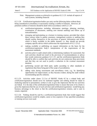 IAF GD 2:2003 International Accreditation Forum, Inc.
Issue 3 IAF Guidance on the Application of ISO/IEC Guide 62:1996 Page 12 of 48
Issued: 1November 2003 Application Date: 1 November 2004 IAF-GD2-2003 Guide 62 Issue 3
Pub.doc
© International Accreditation Forum, Inc. 2003
Note: Management systems as referred to in guidance G.2.1.23. include all aspects of
such systems, including financial.
G.2.1.24. Certification/registration bodies can carry out the following duties without them
being considered as consultancy or necessarily creating a conflict of interests. However, all
potential conflicts of interests should be dealt with in accordance with G.2.1.29:
a) certification/registration including information meetings, planning meetings,
examination of documents, auditing (not internal auditing) and follow up of
nonconformities;
b) arranging and participating as a lecturer in training courses, provided that where
these courses relate to quality assurance, management systems or auditing they
should confine themselves to the provision of generic information and advice
which is freely available in the public domain, i.e. they should not provide
company specific advice which contravenes the requirements of G.2.1.23.c);
c) making available or publishing on request information on the basis for the
certification/registration body’s interpretation of the requirements of the
assessment standards;
d) activities prior to audit aimed solely at determining readiness for assessment; but
such activities should not result in the provision of recommendations or advice
that would contravene guidance G.2.1.23. and the certification/registration body
should be able to confirm that such activities do not contravene these provisions
and that they are not used to justify a reduction in the eventual assessment
duration;
e) performing second and third party audits according to other standards or
regulations than those being part of the scope of accreditation;
f) adding value during assessments and surveillance visits, e.g., by identifying
opportunities for improvement, as they become evident, during the audit without
recommending specific solutions.
G.2.1.25. Activities under clause 2.1.2.o) of ISO/IEC Guide 62 by a related body and
certification/registration should never be marketed together and nothing should be stated in
marketing material or presentation, written or oral, to give the impression that the two activities
are linked. It is the duty of the certification/registration body to ensure that none of its clients is
given the impression that the use of such activities and certification/registration would bring any
business advantage to the client so that the certification/registration remains, and is seen to
remain, impartial.
G.2.1.26. Nothing should be said by a certification/registration body that would suggest that
certification/registration would be simpler, easier or less expensive if any specified consultancy
or training services were used.
 