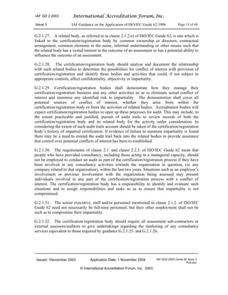 IAF GD 2:2003 International Accreditation Forum, Inc.
Issue 3 IAF Guidance on the Application of ISO/IEC Guide 62:1996 Page 13 of 48
Issued: 1November 2003 Application Date: 1 November 2004 IAF-GD2-2003 Guide 62 Issue 3
Pub.doc
© International Accreditation Forum, Inc. 2003
G.2.1.27. A related body, as referred to in clause 2.1.2.o) of ISO/IEC Guide 62, is one which is
linked to the certification/registration body by common ownership or directors, contractual
arrangement, common elements in the name, informal understanding or other means such that
the related body has a vested interest in the outcome of an assessment or has a potential ability to
influence the outcome of an assessment.
G.2.1.28. The certification/registration body should analyse and document the relationship
with such related bodies to determine the possibilities for conflict of interest with provision of
certification/registration and identify those bodies and activities that could, if not subject to
appropriate controls, affect confidentiality, objectivity or impartiality.
G.2.1.29. Certification/registration bodies shall demonstrate how they manage their
certification/registration business and any other activities so as to eliminate actual conflict of
interest and minimise any identified risk to impartiality. The demonstration shall cover all
potential sources of conflict of interest, whether they arise from within the
certification/registration body or from the activities of related bodies. Accreditation bodies will
expect certification/registration bodies to open up these processes for audit. This may include, to
the extent practicable and justified, pursuit of audit trails to review records of both the
certification/registration body and its related body for the activity under consideration. In
considering the extent of such audit trails account should be taken of the certification/registration
body’s history of impartial certification. If evidence of failure to maintain impartiality is found
there may be a need to extend the audit trail back into the related bodies to provide assurance
that control over potential conflicts of interest has been re-established.
G.2.1.30. The requirements of clause 2.1. and clause 2.2.3. of ISO/IEC Guide 62 mean that
people who have provided consultancy, including those acting in a managerial capacity, should
not be employed to conduct an audit as part of the certification/registration process if they have
been involved in any consultancy activities towards the organization in question, (or any
company related to that organization), within the last two years. Situations such as an employer’s
involvement or previous involvement with the organization being assessed may present
individuals involved in any part of the certification/registration process with a conflict of
interest. The certification/registration body has a responsibility to identify and evaluate such
situations and to assign responsibilities and tasks so as to ensure that impartiality is not
compromised.
G.2.1.31. The senior executive, staff and/or personnel mentioned in clause 2.1.2. of ISO/IEC
Guide 62 need not necessarily be full-time personnel, but their other employment shall not be
such as to compromise their impartiality.
G.2.1.32. The certification/registration body should require all assessment sub-contractors or
external assessors/auditors to give undertakings regarding the marketing of any consultancy
services equivalent to those required by guidance G.2.1.25. and G.2.1.26.
 