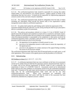 IAF GD 2:2003 International Accreditation Forum, Inc.
Issue 3 IAF Guidance on the Application of ISO/IEC Guide 62:1996 Page 14 of 48
Issued: 1November 2003 Application Date: 1 November 2004 IAF-GD2-2003 Guide 62 Issue 3
Pub.doc
© International Accreditation Forum, Inc. 2003
G.2.1.33. The certification/registration body should be responsible for ensuring that neither
related bodies, nor sub-contractors, nor external assessors / auditors operate in breach of the
undertakings that they have given. It should also be responsible for implementing appropriate
corrective action in the event such a breach is identified.
G.2.1.34. The certification/registration body should be independent from the body or bodies
(including any individuals) which provide the internal audit of the organization’s quality
management system subject to certification/registration.
G.2.1.35. An auditor shall explain the audit findings and/or clarify the requirements of the
assessment standard during the audit and /or at the closing meeting but shall not give prescriptive
advice or consultancy as part of an assessment.
G.2.1.36. The policies and procedures referred to in clause 2.1.2 (p) of ISO/IEC Guide 62
should ensure that all disputes and complaints are dealt with in a constructive and timely manner.
Where operation of such procedures has not resulted in the acceptable resolution of the matter or
where the proposed procedure is unacceptable to the complainant or other parties involved, the
certification/registration body’s procedures shall provide for an appeals process. This appeals
procedure should include provision for the following:
a) the opportunity for the appellant to formally present its case;
b) provision of an independent element or other means to ensure the impartiality of
the appeals process;
c) provision to the appellant of a written statement of the appeal findings including
the reasons for the decisions reached.
The certification/registration body shall ensure that all interested parties are made aware, as and
when appropriate, of the existence of the appeals process and the procedures to be followed.
2.1.3. Subcontracting
IAF Guidance to clause 2.1.3. (G.2.1.37. – G.2.1.39.)
G.2.1.37. A certification/registration body may issue certificates on the basis of an assessment
carried out by another body provided that the agreement with the subcontracted body requires it
to comply with all the relevant requirements of ISO/IEC Guide 62 and, in particular, the
requirements of clause 2.2. of ISO/IEC Guide 62. Assessments carried out by subcontracted
bodies shall give the same confidence as assessments carried out by the certification/registration
body itself. Evaluation of the audit report and the decision on certification/registration shall be
made only by the certification/registration body itself, and not by any other
certification/registration body. Where joint assessments are undertaken, each
certification/registration body shall satisfy itself that the whole of the assessment has been
satisfactorily undertaken by competent assessors / auditors.
 
