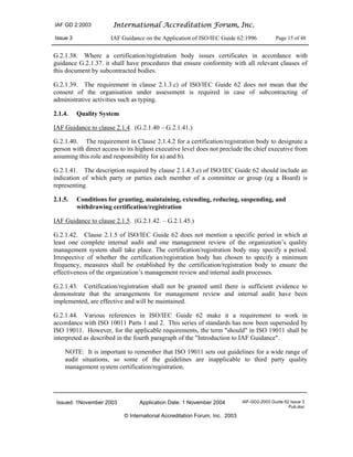 IAF GD 2:2003 International Accreditation Forum, Inc.
Issue 3 IAF Guidance on the Application of ISO/IEC Guide 62:1996 Page 15 of 48
Issued: 1November 2003 Application Date: 1 November 2004 IAF-GD2-2003 Guide 62 Issue 3
Pub.doc
© International Accreditation Forum, Inc. 2003
G.2.1.38. Where a certification/registration body issues certificates in accordance with
guidance G.2.1.37. it shall have procedures that ensure conformity with all relevant clauses of
this document by subcontracted bodies.
G.2.1.39. The requirement in clause 2.1.3.c) of ISO/IEC Guide 62 does not mean that the
consent of the organisation under assessment is required in case of subcontracting of
administrative activities such as typing.
2.1.4. Quality System
IAF Guidance to clause 2.1.4. (G.2.1.40 – G.2.1.41.)
G.2.1.40. The requirement in Clause 2.1.4.2 for a certification/registration body to designate a
person with direct access to its highest executive level does not preclude the chief executive from
assuming this role and responsibility for a) and b).
G.2.1.41. The description required by clause 2.1.4.3.e) of ISO/IEC Guide 62 should include an
indication of which party or parties each member of a committee or group (eg a Board) is
representing.
2.1.5. Conditions for granting, maintaining, extending, reducing, suspending, and
withdrawing certification/registration
IAF Guidance to clause 2.1.5. (G.2.1.42. – G.2.1.45.)
G.2.1.42. Clause 2.1.5 of ISO/IEC Guide 62 does not mention a specific period in which at
least one complete internal audit and one management review of the organization’s quality
management system shall take place. The certification/registration body may specify a period.
Irrespective of whether the certification/registration body has chosen to specify a minimum
frequency, measures shall be established by the certification/registration body to ensure the
effectiveness of the organization’s management review and internal audit processes.
G.2.1.43. Certification/registration shall not be granted until there is sufficient evidence to
demonstrate that the arrangements for management review and internal audit have been
implemented, are effective and will be maintained.
G.2.1.44. Various references in ISO/IEC Guide 62 make it a requirement to work in
accordance with ISO 10011 Parts 1 and 2. This series of standards has now been superseded by
ISO 19011. However, for the applicable requirements, the term "should" in ISO 19011 shall be
interpreted as described in the fourth paragraph of the "Introduction to IAF Guidance".
NOTE: It is important to remember that ISO 19011 sets out guidelines for a wide range of
audit situations, so some of the guidelines are inapplicable to third party quality
management system certification/registration.
 