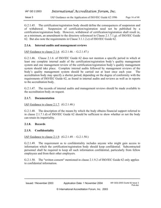 IAF GD 2:2003 International Accreditation Forum, Inc.
Issue 3 IAF Guidance on the Application of ISO/IEC Guide 62:1996 Page 16 of 48
Issued: 1November 2003 Application Date: 1 November 2004 IAF-GD2-2003 Guide 62 Issue 3
Pub.doc
© International Accreditation Forum, Inc. 2003
G.2.1.45. The certification/registration body should define the consequences of suspension and
of withdrawal. Suspension of certification/registration need not be published by a
certification/registration body. However, withdrawal of certification/registration shall result in,
as a minimum, an amendment to the directory referenced in Clause 2.1.7.1.g). of ISO/IEC Guide
62. But also note the requirements in Clause 3.1.1.2.e) of ISO/IEC Guide 62.
2.1.6. Internal audits and management reviews
IAF Guidance to clause 2.1.6. (G.2.1.46. – G.2.1.47.)
G.2.1.46. Clause 2.1.6. of ISO/IEC Guide 62 does not mention a specific period in which at
least one complete internal audit of the certification/registration body’s quality management
system and one management review of the certification/registration body’s quality management
system should take place. Complete internal audits followed by management reviews of the
body’s quality management system should be carried out at least once each year. The
accreditation body may specify a shorter period, depending on the degree of conformity with the
requirements of ISO/IEC Guide 62, as found in internal audits and reviews as well as in reports
to the accreditation body.
G.2.1.47. The records of internal audits and management reviews should be made available to
the accreditation body on request.
2.1.7. Documentation
IAF Guidance to clause 2.1.7. (G.2.1.48.)
G.2.1.48. The description of the means by which the body obtains financial support referred to
in clause 2.1.7.1.d) of ISO/IEC Guide 62 should be sufficient to show whether or not the body
can retain its impartiality.
2.1.8. Records
2.1.9. Confidentiality
IAF Guidance to clause 2.1.9. (G.2.1.49. – G.2.1.50.)
G.2.1.49. The requirement as to confidentiality includes anyone who might gain access to
information which the certification/registration body should keep confidential. Subcontracted
personnel shall be required to keep all such information confidential, particularly from fellow
employees and from their other employers.
G.2.1.50. The "written consent" mentioned in clause 2.1.9.2 of ISO/IEC Guide 62 only applies
to confidential information.
 