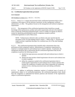 IAF GD 2:2003 International Accreditation Forum, Inc.
Issue 3 IAF Guidance on the Application of ISO/IEC Guide 62:1996 Page 17 of 48
Issued: 1November 2003 Application Date: 1 November 2004 IAF-GD2-2003 Guide 62 Issue 3
Pub.doc
© International Accreditation Forum, Inc. 2003
2.2. Certification/registration body personnel
2.2.1.General
IAF Guidance to clause 2.2.1. (G.2.2.1. – G.2.2.8.)
G.2.2.1. Clause 2.2.1.1 requires the personnel of the certification/registration body to have
competence with respect to all the functions it performs, be they management, technical,
administrative, or other. This guidance focuses on the management and technical competence
requirements.
G.2.2.2. The management of the certification/registration body should have enough
knowledge of the typical process, product and system requirements relevant to the technical
areas in which the certification/registration body is active to enable it to operate an effective
system for identifying and defining the specific competence needed to perform
certification/registration in each of these areas.
NOTE: Technical areas referred to above are likely to be more specific than the
descriptors of the 39 scope headings listed in Annex 1. While scope 11 “Nuclear Fuel”
might constitute a legitimate descriptor for a technical area, few of the other headings
would do so.
G.2.2.3. The certification/registration body should be able to demonstrate that it has
performed an initial competence analysis (determination of competence requirements in
response to evaluated needs) for each technical area in which it operates. In particular, the
management should be able to demonstrate that the certification/registration body has the
competence to perform the following activities:
a) identify the major processes associated with each technical area in which it
operates
b) identify the major product related requirements relevant to each technical area
in which it operates
c) define the competence needed in the certification/registration body to
certify/register organizations in each technical area in which it operates (this
includes the competence of auditors and of those responsible for conducting
contract reviews, selecting assessment teams and making certification
decisions).
G.2.2.4. In addition to performing competence analyses of technical areas of activity of
organizations subject to its certification/registration, the certification/registration body should
have the competence to understand the business practices and structures of the organizations
subject to certification/registration.
 