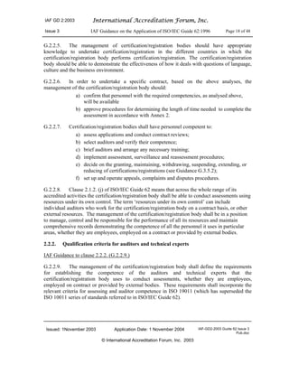 IAF GD 2:2003 International Accreditation Forum, Inc.
Issue 3 IAF Guidance on the Application of ISO/IEC Guide 62:1996 Page 18 of 48
Issued: 1November 2003 Application Date: 1 November 2004 IAF-GD2-2003 Guide 62 Issue 3
Pub.doc
© International Accreditation Forum, Inc. 2003
G.2.2.5. The management of certification/registration bodies should have appropriate
knowledge to undertake certification/registration in the different countries in which the
certification/registration body performs certification/registration. The certification/registration
body should be able to demonstrate the effectiveness of how it deals with questions of language,
culture and the business environment.
G.2.2.6. In order to undertake a specific contract, based on the above analyses, the
management of the certification/registration body should:
a) confirm that personnel with the required competencies, as analysed above,
will be available
b) approve procedures for determining the length of time needed to complete the
assessment in accordance with Annex 2.
G.2.2.7. Certification/registration bodies shall have personnel competent to:
a) assess applications and conduct contract reviews;
b) select auditors and verify their competence;
c) brief auditors and arrange any necessary training;
d) implement assessment, surveillance and reassessment procedures;
e) decide on the granting, maintaining, withdrawing, suspending, extending, or
reducing of certifications/registrations (see Guidance G.3.5.2);
f) set up and operate appeals, complaints and disputes procedures.
G.2.2.8. Clause 2.1.2. (j) of ISO/IEC Guide 62 means that across the whole range of its
accredited activities the certification/registration body shall be able to conduct assessments using
resources under its own control. The term ‘resources under its own control’ can include
individual auditors who work for the certification/registration body on a contract basis, or other
external resources. The management of the certification/registration body shall be in a position
to manage, control and be responsible for the performance of all its resources and maintain
comprehensive records demonstrating the competence of all the personnel it uses in particular
areas, whether they are employees, employed on a contract or provided by external bodies.
2.2.2. Qualification criteria for auditors and technical experts
IAF Guidance to clause 2.2.2. (G.2.2.9.)
G.2.2.9. The management of the certification/registration body shall define the requirements
for establishing the competence of the auditors and technical experts that the
certification/registration body uses to conduct assessments, whether they are employees,
employed on contract or provided by external bodies. These requirements shall incorporate the
relevant criteria for assessing and auditor competence in ISO 19011 (which has superseded the
ISO 10011 series of standards referred to in ISO/IEC Guide 62).
 