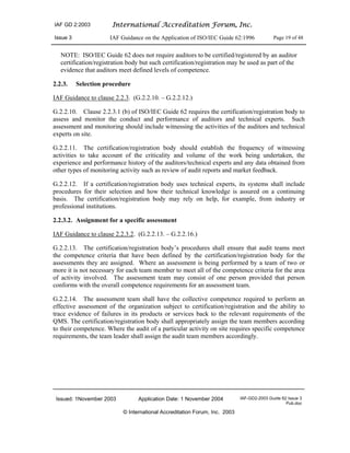 IAF GD 2:2003 International Accreditation Forum, Inc.
Issue 3 IAF Guidance on the Application of ISO/IEC Guide 62:1996 Page 19 of 48
Issued: 1November 2003 Application Date: 1 November 2004 IAF-GD2-2003 Guide 62 Issue 3
Pub.doc
© International Accreditation Forum, Inc. 2003
NOTE: ISO/IEC Guide 62 does not require auditors to be certified/registered by an auditor
certification/registration body but such certification/registration may be used as part of the
evidence that auditors meet defined levels of competence.
2.2.3. Selection procedure
IAF Guidance to clause 2.2.3. (G.2.2.10. – G.2.2.12.)
G.2.2.10. Clause 2.2.3.1 (b) of ISO/IEC Guide 62 requires the certification/registration body to
assess and monitor the conduct and performance of auditors and technical experts. Such
assessment and monitoring should include witnessing the activities of the auditors and technical
experts on site.
G.2.2.11. The certification/registration body should establish the frequency of witnessing
activities to take account of the criticality and volume of the work being undertaken, the
experience and performance history of the auditors/technical experts and any data obtained from
other types of monitoring activity such as review of audit reports and market feedback.
G.2.2.12. If a certification/registration body uses technical experts, its systems shall include
procedures for their selection and how their technical knowledge is assured on a continuing
basis. The certification/registration body may rely on help, for example, from industry or
professional institutions.
2.2.3.2. Assignment for a specific assessment
IAF Guidance to clause 2.2.3.2. (G.2.2.13. – G.2.2.16.)
G.2.2.13. The certification/registration body’s procedures shall ensure that audit teams meet
the competence criteria that have been defined by the certification/registration body for the
assessments they are assigned. Where an assessment is being performed by a team of two or
more it is not necessary for each team member to meet all of the competence criteria for the area
of activity involved. The assessment team may consist of one person provided that person
conforms with the overall competence requirements for an assessment team.
G.2.2.14. The assessment team shall have the collective competence required to perform an
effective assessment of the organization subject to certification/registration and the ability to
trace evidence of failures in its products or services back to the relevant requirements of the
QMS. The certification/registration body shall appropriately assign the team members according
to their competence. Where the audit of a particular activity on site requires specific competence
requirements, the team leader shall assign the audit team members accordingly.
 