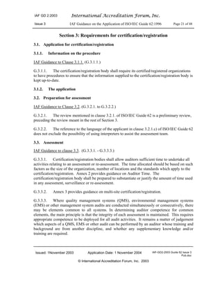 IAF GD 2:2003 International Accreditation Forum, Inc.
Issue 3 IAF Guidance on the Application of ISO/IEC Guide 62:1996 Page 21 of 48
Issued: 1November 2003 Application Date: 1 November 2004 IAF-GD2-2003 Guide 62 Issue 3
Pub.doc
© International Accreditation Forum, Inc. 2003
Section 3: Requirements for certification/registration
3.1. Application for certification/registration
3.1.1. Information on the procedure
IAF Guidance to Clause 3.1.1. (G.3.1.1.)
G.3.1.1. The certification/registration body shall require its certified/registered organizations
to have procedures to ensure that the information supplied to the certification/registration body is
kept up-to-date.
3.1.2. The application
3.2. Preparation for assessment
IAF Guidance to Clause 3.2. (G.3.2.1. to G.3.2.2.)
G.3.2.1. The review mentioned in clause 3.2.1. of ISO/IEC Guide 62 is a preliminary review,
preceding the review meant in the rest of Section 3.
G.3.2.2. The reference to the language of the applicant in clause 3.2.1.c) of ISO/IEC Guide 62
does not exclude the possibility of using interpreters to assist the assessment team.
3.3. Assessment
IAF Guidance to clause 3.3. (G.3.3.1. - G.3.3.3.)
G.3.3.1. Certification/registration bodies shall allow auditors sufficient time to undertake all
activities relating to an assessment or re-assessment. The time allocated should be based on such
factors as the size of the organization, number of locations and the standards which apply to the
certification/registration. Annex 2 provides guidance on Auditor Time. The
certification/registration body shall be prepared to substantiate or justify the amount of time used
in any assessment, surveillance or re-assessment.
G.3.3.2. Annex 3 provides guidance on multi-site certification/registration.
G.3.3.3. Where quality management systems (QMS), environmental management systems
(EMS) or other management system audits are conducted simultaneously or consecutively, there
may be elements common to all systems. In determining auditor competence for common
elements, the main principle is that the integrity of each assessment is maintained. This requires
appropriate competence to be deployed for all audit activities. It remains a matter of judgement
which aspects of a QMS, EMS or other audit can be performed by an auditor whose training and
background are from another discipline, and whether any supplementary knowledge and/or
training are required.
 