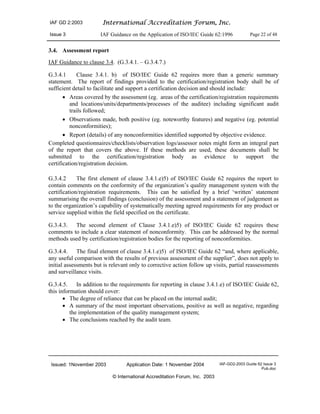 IAF GD 2:2003 International Accreditation Forum, Inc.
Issue 3 IAF Guidance on the Application of ISO/IEC Guide 62:1996 Page 22 of 48
Issued: 1November 2003 Application Date: 1 November 2004 IAF-GD2-2003 Guide 62 Issue 3
Pub.doc
© International Accreditation Forum, Inc. 2003
3.4. Assessment report
IAF Guidance to clause 3.4. (G.3.4.1. – G.3.4.7.)
G.3.4.1 Clause 3.4.1. b) of ISO/IEC Guide 62 requires more than a generic summary
statement. The report of findings provided to the certification/registration body shall be of
sufficient detail to facilitate and support a certification decision and should include:
• Areas covered by the assessment (eg. areas of the certification/registration requirements
and locations/units/departments/processes of the auditee) including significant audit
trails followed;
• Observations made, both positive (eg. noteworthy features) and negative (eg. potential
nonconformities);
• Report (details) of any nonconformities identified supported by objective evidence.
Completed questionnaires/checklists/observation logs/assessor notes might form an integral part
of the report that covers the above. If these methods are used, these documents shall be
submitted to the certification/registration body as evidence to support the
certification/registration decision.
G.3.4.2 The first element of clause 3.4.1.e)5) of ISO/IEC Guide 62 requires the report to
contain comments on the conformity of the organization’s quality management system with the
certification/registration requirements. This can be satisfied by a brief ‘written’ statement
summarising the overall findings (conclusion) of the assessment and a statement of judgement as
to the organization’s capability of systematically meeting agreed requirements for any product or
service supplied within the field specified on the certificate.
G.3.4.3. The second element of Clause 3.4.1.e)5) of ISO/IEC Guide 62 requires these
comments to include a clear statement of nonconformity. This can be addressed by the normal
methods used by certification/registration bodies for the reporting of nonconformities.
G.3.4.4. The final element of clause 3.4.1.e)5) of ISO/IEC Guide 62 “and, where applicable,
any useful comparison with the results of previous assessment of the supplier”, does not apply to
initial assessments but is relevant only to corrective action follow up visits, partial reassessments
and surveillance visits.
G.3.4.5. In addition to the requirements for reporting in clause 3.4.1.e) of ISO/IEC Guide 62,
this information should cover:
• The degree of reliance that can be placed on the internal audit;
• A summary of the most important observations, positive as well as negative, regarding
the implementation of the quality management system;
• The conclusions reached by the audit team.
 
