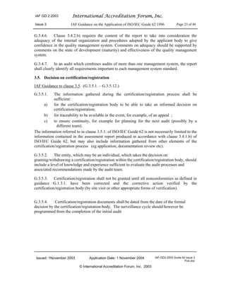 IAF GD 2:2003 International Accreditation Forum, Inc.
Issue 3 IAF Guidance on the Application of ISO/IEC Guide 62:1996 Page 23 of 48
Issued: 1November 2003 Application Date: 1 November 2004 IAF-GD2-2003 Guide 62 Issue 3
Pub.doc
© International Accreditation Forum, Inc. 2003
G.3.4.6. Clause 3.4.2.b) requires the content of the report to take into consideration the
adequacy of the internal organization and procedures adopted by the applicant body to give
confidence in the quality management system. Comments on adequacy should be supported by
comments on the state of development (maturity) and effectiveness of the quality management
system.
G.3.4.7. In an audit which combines audits of more than one management system, the report
shall clearly identify all requirements important to each management system standard.
3.5. Decision on certification/registration
IAF Guidance to clause 3.5. (G.3.5.1. – G.3.5.12.)
G.3.5.1. The information gathered during the certification/registration process shall be
sufficient:
a) for the certification/registration body to be able to take an informed decision on
certification/registration;
b) for traceability to be available in the event, for example, of an appeal ;
c) to ensure continuity, for example for planning for the next audit (possibly by a
different team).
The information referred to in clause 3.5.1. of ISO/IEC Guide 62 is not necessarily limited to the
information contained in the assessment report produced in accordance with clause 3.4.1.b) of
ISO/IEC Guide 62, but may also include information gathered from other elements of the
certification/registration process (eg application, documentation review etc).
G.3.5.2. The entity, which may be an individual, which takes the decision on
granting/withdrawing a certification/registration within the certification/registration body, should
include a level of knowledge and experience sufficient to evaluate the audit processes and
associated recommendations made by the audit team.
G.3.5.3. Certification/registration shall not be granted until all nonconformities as defined in
guidance G.1.3.1. have been corrected and the corrective action verified by the
certification/registration body (by site visit or other appropriate forms of verification).
G.3.5.4. Certification/registration documents shall be dated from the date of the formal
decision by the certification/registration body. The surveillance cycle should however be
programmed from the completion of the initial audit
 
