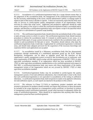 IAF GD 2:2003 International Accreditation Forum, Inc.
Issue 3 IAF Guidance on the Application of ISO/IEC Guide 62:1996 Page 24 of 48
Issued: 1November 2003 Application Date: 1 November 2004 IAF-GD2-2003 Guide 62 Issue 3
Pub.doc
© International Accreditation Forum, Inc. 2003
G.3.5.5. Accreditation of a certification/registration body for a scope element means that, in
the judgement of the accreditation body, the management of the certification/registration body
has the necessary understanding of the sector, and the administrative ability, to manage audits in
whatever part of that sector it decides to operate. It does not necessarily mean that the body must
offer its services to certify/register quality management systems of all organizations whose
activities lie within that scope sector. Applicants and prospective applicants should be made
aware of the part(s) of the sector in which the certification/registration body is accredited and/or
operates, and therefore a certification/registration body can request a scope to be specified which
is only part or a sub-element of a general scope heading.
G.3.5.6. The certification/registration body should inform the accreditation body of the scopes
or parts of scope sectors in which it is active. The certification/registration body should maintain
procedures to inform the accreditation body if it intends to certify/register in new areas, or in
specialised fields (parts of scope sectors) not previously notified to the accreditation body, and it
intends to seek accreditation for that part or sector. Procedures should indicate what steps the
certification/registration body would take if approached for certification/registration in dormant
areas, and should make adequate provision for the acquisition of the necessary knowledge and
experience before such applications are accepted
G.3.5.7. An accreditation issued by a laboratory accreditation body that has demonstrated
competence through membership of a multilateral agreement group eg: the ILAC Mutual
Recognition Arrangement, can be taken as adequate proof that the functions of the
organization’s quality management system covered by that accreditation are in conformity with
those requirements of ISO 9001 which overlap with the requirements of ISO/IEC 17025, or other
equivalent accreditation standard. If an organization which has been accredited to ISO/IEC
17025 or other equivalent accreditation standard desires to be certified/registered with respect to
ISO 9001, a certification/registration body may assess only those requirements of the quality
management system of the organization which are not covered by ISO/IEC 17025 or other
equivalent accreditation standard.
G.3.5.8. Certification/registration bodies may be accredited to certify/register the quality
management systems of test and calibration laboratories, but it should make it clear to the client
that such certification/registration is not equivalent to accreditation of the testing or calibration
laboratory. A certification/registration body shall not permit its marks to be applied to laboratory
test and calibration reports, as such reports are deemed to be products in this context.
G.3.5.9. The reference in Clause 3.5.3.b)3) to regulations, product standards and other
normative documents for products should normally not require that reference to these documents
be included in the scope statement on a management system certificate, or elsewhere in relation
to management system certification/registration, except when necessary to adequately define the
scope of certification/registration. There should be no implication that anything other than the
management system has been certified/registered.
 