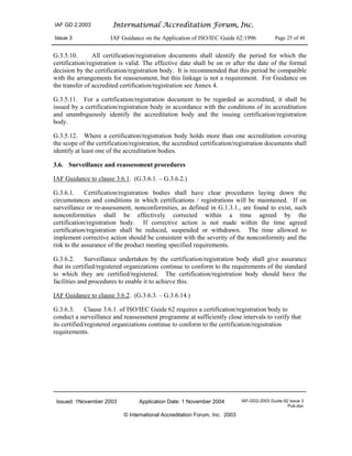 IAF GD 2:2003 International Accreditation Forum, Inc.
Issue 3 IAF Guidance on the Application of ISO/IEC Guide 62:1996 Page 25 of 48
Issued: 1November 2003 Application Date: 1 November 2004 IAF-GD2-2003 Guide 62 Issue 3
Pub.doc
© International Accreditation Forum, Inc. 2003
G.3.5.10. All certification/registration documents shall identify the period for which the
certification/registration is valid. The effective date shall be on or after the date of the formal
decision by the certification/registration body. It is recommended that this period be compatible
with the arrangements for reassessment, but this linkage is not a requirement. For Guidance on
the transfer of accredited certification/registration see Annex 4.
G.3.5.11. For a certification/registration document to be regarded as accredited, it shall be
issued by a certification/registration body in accordance with the conditions of its accreditation
and unambiguously identify the accreditation body and the issuing certification/registration
body.
G.3.5.12. Where a certification/registration body holds more than one accreditation covering
the scope of the certification/registration, the accredited certification/registration documents shall
identify at least one of the accreditation bodies.
3.6. Surveillance and reassessment procedures
IAF Guidance to clause 3.6.1. (G.3.6.1. – G.3.6.2.)
G.3.6.1. Certification/registration bodies shall have clear procedures laying down the
circumstances and conditions in which certifications / registrations will be maintained. If on
surveillance or re-assessment, nonconformities, as defined in G.1.3.1., are found to exist, such
nonconformities shall be effectively corrected within a time agreed by the
certification/registration body. If corrective action is not made within the time agreed
certification/registration shall be reduced, suspended or withdrawn. The time allowed to
implement corrective action should be consistent with the severity of the nonconformity and the
risk to the assurance of the product meeting specified requirements.
G.3.6.2. Surveillance undertaken by the certification/registration body shall give assurance
that its certified/registered organizations continue to conform to the requirements of the standard
to which they are certified/registered. The certification/registration body should have the
facilities and procedures to enable it to achieve this.
IAF Guidance to clause 3.6.2. (G.3.6.3. – G.3.6.14.)
G.3.6.3. Clause 3.6.1. of ISO/IEC Guide 62 requires a certification/registration body to
conduct a surveillance and reassessment programme at sufficiently close intervals to verify that
its certified/registered organizations continue to conform to the certification/registration
requirements.
 