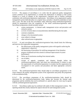 IAF GD 2:2003 International Accreditation Forum, Inc.
Issue 3 IAF Guidance on the Application of ISO/IEC Guide 62:1996 Page 26 of 48
Issued: 1November 2003 Application Date: 1 November 2004 IAF-GD2-2003 Guide 62 Issue 3
Pub.doc
© International Accreditation Forum, Inc. 2003
G.3.6.4. The purpose of surveillance is to verify that the approved quality management
system continues to be implemented, to consider the implications of changes to that system
initiated as a result of changes in the organization’s operation and to confirm continued
conformity with certification/registration requirements. Surveillance of an organization's quality
management system shall take place on a regular basis, normally it should be undertaken at least
once a year. The date of the first surveillance audit, following initial certification/registration,
should be programmed from the completion of the initial certification/registration audit.
Surveillance programmes should normally include –
a) system maintenance, ie internal audit, management review and preventive and
corrective action;
b) a review of action taken on nonconformities identified during the last audit;
c) customer complaints;
d) changes to the documented system;
e) areas subject to change;
f) other selected areas as appropriate.
G.3.6.5. At each surveillance the certification/registration body should check the following
and interview the responsible management:
a) the effectiveness of the quality management system with regard to achieving the
organization’s objectives;
b) the functioning of procedures for notifying management of any breaches;
c) progress of planned activities aimed at continual improvement of system
performance;
d) follow up of conclusions resulting from internal audits;
e) use of marks;
f) records of appeals, complaints and disputes brought before the
certification/registration body, and where any nonconformity or failure to meet
the requirements of certification/registration is revealed, that the organization has
investigated its own systems and procedures and taken appropriate corrective
action.
G.3.6.6. The certification/registration body should adapt its surveillance programme to the
issues related to the quality management system of the organization and justify this programme
to the accreditation body.
G.3.6.7. The surveillance programme of the certification/registration body should be
determined by the certification/registration body, taking into account the internal audit
programme and the reliability that can be attributed to it, specific dates for visits may be agreed
with the certified/registered organization.
G.3.6.8. Surveillance audits may be combined with audits of other management systems. The
reporting should then clearly indicate the aspects relevant for each management system.
 
