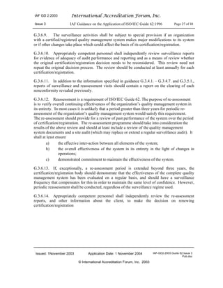 IAF GD 2:2003 International Accreditation Forum, Inc.
Issue 3 IAF Guidance on the Application of ISO/IEC Guide 62:1996 Page 27 of 48
Issued: 1November 2003 Application Date: 1 November 2004 IAF-GD2-2003 Guide 62 Issue 3
Pub.doc
© International Accreditation Forum, Inc. 2003
G.3.6.9. The surveillance activities shall be subject to special provision if an organization
with a certified/registered quality management system makes major modifications to its system
or if other changes take place which could affect the basis of its certification/registration.
G.3.6.10. Appropriately competent personnel shall independently review surveillance reports
for evidence of adequacy of audit performance and reporting and as a means of review whether
the original certification/registration decision needs to be reconsidered. This review need not
repeat the original decision process. The review should be conducted at least annually for each
certification/registration.
G.3.6.11. In addition to the information specified in guidance G.3.4.1. – G.3.4.7. and G.3.5.1.,
reports of surveillance and reassessment visits should contain a report on the clearing of each
nonconformity revealed previously.
G.3.6.12. Reassessment is a requirement of ISO/IEC Guide 62. The purpose of re-assessment
is to verify overall continuing effectiveness of the organization’s quality management system in
its entirety. In most cases it is unlikely that a period greater than three years for periodic re-
assessment of the organization’s quality management system would satisfy this requirement.
The re-assessment should provide for a review of past performance of the system over the period
of certification/registration. The re-assessment programme should take into consideration the
results of the above review and should at least include a review of the quality management
system documents and a site audit (which may replace or extend a regular surveillance audit). It
shall at least ensure
a) the effective inter-action between all elements of the system;
b) the overall effectiveness of the system in its entirety in the light of changes in
operations;
c) demonstrated commitment to maintain the effectiveness of the system.
G.3.6.13. If, exceptionally, a re-assessment period is extended beyond three years, the
certification/registration body should demonstrate that the effectiveness of the complete quality
management system has been evaluated on a regular basis, and should have a surveillance
frequency that compensates for this in order to maintain the same level of confidence. However,
periodic reassessment shall be conducted, regardless of the surveillance regime used.
G.3.6.14. Appropriately competent personnel shall independently review the re-assessment
reports, and other information about the client, to make the decision on renewing
certification/registration
 
