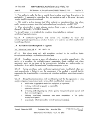 IAF GD 2:2003 International Accreditation Forum, Inc.
Issue 3 IAF Guidance on the Application of ISO/IEC Guide 62:1996 Page 29 of 48
Issued: 1November 2003 Application Date: 1 November 2004 IAF-GD2-2003 Guide 62 Issue 3
Pub.doc
© International Accreditation Forum, Inc. 2003
*3. This applies to marks that have a specific form including some basic description of its
applicability. A statement in words alone does not constitute a mark in this sense. Any such
wording should be true and not mislead.
*4. This could be a clear statement that “(This product) was manufactured in a plant whose
quality management system is certified/registered as being in conformity with ISO 9001”.
*5. When using symbols or logos, adequate attention should be paid to avoid infringement of
clauses 3.1.1.2 d) and 3.7 of ISO/IEC Guide 62.
The above Note may be overridden by the conditions for use attaching to particular
certification/registration marks.
G.3.7.5. A certification/registration body should have procedures to ensure that
certified/registered organizations do not allow its marks to be used in a way which may be likely
to confuse purchasers.
3.8. Access to records of complaints to suppliers
IAF Guidance to clause 3.8. (G.3.8.1. – G.3.8.5.)
G.3.8.1. This clause deals only with complaints received by the certificate holder
(organization), not by the certification/registration body.
G.3.8.2. Complaints represent a source of information as to possible nonconformity. On
receipt of a complaint the certified/registered organization should establish, and where
appropriate report on, the cause of the nonconformity, including any predetermining (or
predisposing) factors within the organization’s quality management system.
G.3.8.3. During surveillance audits certification/registration bodies should check where any
such nonconformity or failure to meet the requirements of the standard is revealed, that the
organization has investigated its own systems and procedures and taken appropriate corrective
action.
G.3.8.4. The certification/registration body should satisfy itself that the organization is using
such investigations to develop corrective action, which should include measures for
a) notification to appropriate authorities if required by regulation;
b) restoring conformity as quickly as practicable;
c) preventing recurrence;
d) evaluating and mitigating any adverse quality management system aspects and
their associated impacts;
e) ensuring satisfactory interaction with other components of the quality
management system;
f) assessing the effectiveness of the corrective measures adopted.
 