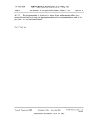 IAF GD 2:2003 International Accreditation Forum, Inc.
Issue 3 IAF Guidance on the Application of ISO/IEC Guide 62:1996 Page 30 of 48
Issued: 1November 2003 Application Date: 1 November 2004 IAF-GD2-2003 Guide 62 Issue 3
Pub.doc
© International Accreditation Forum, Inc. 2003
G.3.8.5. The implementation of the corrective action should not be deemed to have been
completed until its effectiveness has been demonstrated and the necessary changes made in the
procedures, documentation and records.
End of main text
 