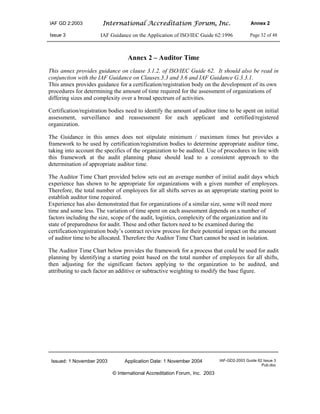 IAF GD 2:2003 International Accreditation Forum, Inc. Annex 2
Issue 3 IAF Guidance on the Application of ISO/IEC Guide 62:1996 Page 32 of 48
Issued: 1 November 2003 Application Date: 1 November 2004 IAF-GD2-2003 Guide 62 Issue 3
Pub.doc
© International Accreditation Forum, Inc. 2003
Annex 2 – Auditor Time
This annex provides guidance on clause 3.1.2. of ISO/IEC Guide 62. It should also be read in
conjunction with the IAF Guidance on Clauses.3.3 and 3.6 and IAF Guidance G.3.3.1.
This annex provides guidance for a certification/registration body on the development of its own
procedures for determining the amount of time required for the assessment of organizations of
differing sizes and complexity over a broad spectrum of activities.
Certification/registration bodies need to identify the amount of auditor time to be spent on initial
assessment, surveillance and reassessment for each applicant and certified/registered
organization.
The Guidance in this annex does not stipulate minimum / maximum times but provides a
framework to be used by certification/registration bodies to determine appropriate auditor time,
taking into account the specifics of the organization to be audited. Use of procedures in line with
this framework at the audit planning phase should lead to a consistent approach to the
determination of appropriate auditor time.
The Auditor Time Chart provided below sets out an average number of initial audit days which
experience has shown to be appropriate for organizations with a given number of employees.
Therefore, the total number of employees for all shifts serves as an appropriate starting point to
establish auditor time required.
Experience has also demonstrated that for organizations of a similar size, some will need more
time and some less. The variation of time spent on each assessment depends on a number of
factors including the size, scope of the audit, logistics, complexity of the organization and its
state of preparedness for audit. These and other factors need to be examined during the
certification/registration body’s contract review process for their potential impact on the amount
of auditor time to be allocated. Therefore the Auditor Time Chart cannot be used in isolation.
The Auditor Time Chart below provides the framework for a process that could be used for audit
planning by identifying a starting point based on the total number of employees for all shifts,
then adjusting for the significant factors applying to the organization to be audited, and
attributing to each factor an additive or subtractive weighting to modify the base figure.
 