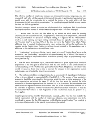 IAF GD 2:2003 International Accreditation Forum, Inc.
Annex 2
Issue 3 IAF Guidance on the Application of ISO/IEC Guide 62:1996 Page 34 of 48
Issued: 1November 2003 Application Date: 1 November 2004 IAF-GD2-2003 Guide 62 Issue 3
Pub.doc
© International Accreditation Forum, Inc. 2003
The effective number of employees includes non-permanent (seasonal, temporary, and sub-
contracted) staff who will be present at the time of the audit. A certification/registration body
should agree with the organization to be audited the timing of the audit which will best
demonstrate the full scope of the organization. The consideration could include season, month,
day/date and shift as appropriate.
Part-time employees should be treated as full-time-equivalent employees. This determination
will depend upon the number of hours worked as compared with a full-time employee.
2. “Auditor time” includes the time spent by an Auditor or Audit Team in planning
(including off-site document review, if appropriate); interfacing with organization, personnel,
records, documentation and processes; and report writing. It is expected that the “Auditor time”
involved in such planning and report writing combined should not typically reduce the total on-
site “Auditor time” to less than 90% of the time shown in the Auditor Time Chart. Where
additional time is required for planning and/or report writing, this will not be justification for
reducing on-site Auditor time. Auditor travel time is not included in this calculation, and is
additional to the Auditor time referenced in the chart.
3. “Auditor time” as referenced in the chart is stated in terms of “Auditor Days” spent on the
assessment. An “Auditor Day” is typically a full normal working day of 8 hours. The number of
Auditor days employed may not be reduced at the initial planning stages by programming longer
hours per work day.
4. For the initial Assessment cycle, Surveillance time for a given organization should be
proportional to the time spent at Initial Audit with the total amount of time spent annually on
surveillance being about 1/3 of the time spent on the Initial Audit. The planned surveillance time
should be reviewed from time-to-time to account for changes in the organization, system
maturity, etc., and at least at the time of re-assessment.
5. The total amount of time spent performing the re-assessment will depend upon the findings
of the review as defined in paragraphs G.3.6.12 and G.3. 6.13. The amount of time spent at re-
assessment should be proportional to the time that would be spent at initial assessment of the
same organization and should be about 2/3 of the time that would be required for initial
assessment of the same organization at the time that it is to be re-assessed. Re-assessment is time
spent above and beyond the routine Surveillance time, but, when re-assessment is carried out at
the same time as a planned routine Surveillance visit, the re-assessment will suffice to meet the
requirement for Surveillance as well. Regardless of what conclusion is made, the guidance in G
3.3.1. applies.
Once the general starting point for determining the required Auditor Time has been made for the
typical organization with the number of employees indicated, some adjustments need to be
considered to account for the differences that could affect the actual Auditor Time required to
perform an effective audit for the specific organization to be audited.
 