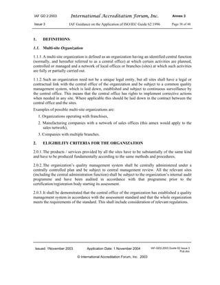 IAF GD 2:2003 International Accreditation Forum, Inc. Annex 3
Issue 3 IAF Guidance on the Application of ISO/IEC Guide 62:1996 Page 38 of 48
Issued: 1November 2003 Application Date: 1 November 2004 IAF-GD2-2003 Guide 62 Issue 3
Pub.doc
© International Accreditation Forum, Inc. 2003
1. DEFINITIONS
1.1. Multi-site Organization
1.1.1.A multi-site organization is defined as an organization having an identified central function
(normally, and hereafter referred to as a central office) at which certain activities are planned,
controlled or managed and a network of local offices or branches (sites) at which such activities
are fully or partially carried out.
1.1.2.Such an organization need not be a unique legal entity, but all sites shall have a legal or
contractual link with the central office of the organization and be subject to a common quality
management system, which is laid down, established and subject to continuous surveillance by
the central office. This means that the central office has rights to implement corrective actions
when needed in any site. Where applicable this should be laid down in the contract between the
central office and the sites.
Examples of possible multi-site organizations are:
1. Organizations operating with franchises,
2. Manufacturing companies with a network of sales offices (this annex would apply to the
sales network),
3. Companies with multiple branches.
2. ELIGIBILITY CRITERIA FOR THE ORGANIZATION
2.0.1.The products / services provided by all the sites have to be substantially of the same kind
and have to be produced fundamentally according to the same methods and procedures.
2.0.2.The organization’s quality management system shall be centrally administered under a
centrally controlled plan and be subject to central management review. All the relevant sites
(including the central administration function) shall be subject to the organization’s internal audit
programme and have been audited in accordance with that programme prior to the
certification/registration body starting its assessment.
2.0.3.It shall be demonstrated that the central office of the organization has established a quality
management system in accordance with the assessment standard and that the whole organization
meets the requirements of the standard. This shall include consideration of relevant regulations.
 