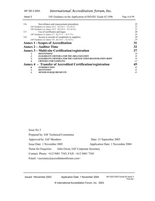 IAF GD 2:2003 International Accreditation Forum, Inc.
Issue 3 IAF Guidance on the Application of ISO/IEC Guide 62:1996 Page 4 of 48
Issued: 1November 2003 Application Date: 1 November 2004 IAF-GD2-2003 Guide 62 Issue 3
Pub.doc
© International Accreditation Forum, Inc. 2003
3.6. Surveillance and reassessment procedures 25
IAF Guidance to clause 3.6.1. (G.3.6.1. – G.3.6.2.) 25
IAF Guidance to clause 3.6.2. (G.3.6.3. – G.3.6.14.) 25
3.7. Use of certificates and logos 28
IAF Guidance to clause 3.7. (G.3.7.1. – G.3.7.5.) 28
3.8. Access to records of complaints to suppliers 29
IAF Guidance to clause 3.8. (G.3.8.1. – G.3.8.5.) 29
Annex 1 - Scopes of Accreditation 31
Annex 2 – Auditor Time 32
Annex 3 – Multi-site Certification/registration 37
1. DEFINITIONS 38
2. ELIGIBILITY CRITERIA FOR THE ORGANIZATION 38
3. ELIGIBILITY CRITERIA FOR THE CERTIFICATION/REGISTRATION BODY 39
4. CRITERIA FOR SAMPLING 42
Annex 4 – Transfer of Accredited Certification/registration 45
0. INTRODUCTION 45
1. DEFINITION 45
2. MINIMUM REQUIREMENTS 45
Issue No 3
Prepared by: IAF Technical Committee
Approved by: IAF Members Date: 21 September 2003
Issue Date: 1 November 2003 Application Date: 1 November 2004
Name for Enquiries: John Owen, IAF Corporate Secretary
Contact: Phone: +612 9481 7343; FAX: +612 9481 7343
Email: <secretary@accreditationforum.com>
 