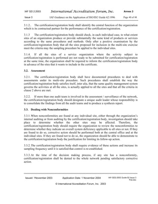 IAF GD 2:2003 International Accreditation Forum, Inc. Annex 3
Issue 3 IAF Guidance on the Application of ISO/IEC Guide 62:1996 Page 40 of 48
Issued: 1November 2003 Application Date: 1 November 2004 IAF-GD2-2003 Guide 62 Issue 3
Pub.doc
© International Accreditation Forum, Inc. 2003
3.1.2.. The certification/registration body shall identify the central function of the organization
which is its contractual partner for the performance of the certification/registration.
3.1.3 The certification/registration body should check, in each individual case, to what extent
sites of an organization produce or provide substantially the same kind of products or services
according to the same procedures and methods. Only after a positive examination by the
certification/registration body that all the sites proposed for inclusion in the multi-site exercise
meet the criteria may the sampling procedure be applied to the individual sites.
3.1.4. If all the sites of a service organization where the activity subject to
certification/registration is performed are not ready to be submitted for certification/registration
at the same time, the organization shall be required to inform the certification/registration body
in advance of the sites that it wants to include in the certificate.
3.2. Assessment
3.2.1. The certification/registration body shall have documented procedures to deal with
assessments under its multi-site procedure. Such procedures shall establish the way the
certification/registration body satisfies itself, inter alia, that the same quality management system
governs the activities at all the sites, is actually applied to all the sites and that all the criteria in
clause 2 above are met.
3.2.2. If more than one audit team is involved in the assessment / surveillance of the network,
the certification/registration body should designate a unique audit leader whose responsibility is
to consolidate the findings from all the audit teams and to produce a synthesis report.
3.3. Dealing with Nonconformities
3.3.1.When nonconformities are found at any individual site, either through the organization’s
internal auditing or from auditing by the certification/registration body, investigation should take
place to determine whether the other sites may be affected. Therefore, the
certification/registration body should require the organization to review the nonconformities to
determine whether they indicate an overall system deficiency applicable to all sites or not. If they
are found to do so, corrective action should be performed both at the central office and at the
individual sites. If they are found not to do so, the organization should be able to demonstrate to
the certification/registration body the justification for limiting its follow-up action.
3.3.2.The certification/registration body shall require evidence of these actions and increase its
sampling frequency until it is satisfied that control is re-established.
3.3.3.At the time of the decision making process, if any site has a nonconformity,
certification/registration shall be denied to the whole network pending satisfactory corrective
action.
 