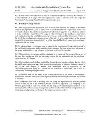IAF GD 2:2003 International Accreditation Forum, Inc. Annex 3
Issue 3 IAF Guidance on the Application of ISO/IEC Guide 62:1996 Page 41 of 48
Issued: 1November 2003 Application Date: 1 November 2004 IAF-GD2-2003 Guide 62 Issue 3
Pub.doc
© International Accreditation Forum, Inc. 2003
3.3.4.It shall not be admissible that, in order to overcome the obstacle raised by the existence of
a nonconformity at a single site, the organization seeks to exclude from the scope the
"problematic" site during the certification/registration process.
3.4. Certificates / Registrations
3.4.1.One single certificate / registration shall be issued with the name and address of the central
office of the organization. A list of all the sites to which the certificate / registration relates shall
be issued, either on the certificate / registration itself or in an appendix or as otherwise referred
to in the certificate / registration. The scope or other reference on the certificate / registration
shall make clear that the certified/registered activities are performed by the network of sites in
the list. If the certification/registration scope of the sites is only issued as part of the general
scope of the organization, its applicability to all the sites shall be clearly stated in the certificate /
registration and any annex.
3.4.2.A sub-certificate / registration may be issued to the organization for each site covered by
the certification/registration under condition that it contains the same scope, or a sub-scope of
that scope, and includes a clear reference to the main certificate / registration.
3.4.3.The certificate / registration will be withdrawn in its entirety, if the central office or any of
the sites does not/do not fulfil the necessary criteria for the maintaining of the certificate /
registration (see 3.2 above).
3.4.4.The list of sites shall be kept updated by the certification/registration body. To this effect,
the certification/registration body shall request the organization to inform it about the closure of
any of the sites. Failure to provide such information will be considered by the
certification/registration body as a misuse of the certificate / registration, and it will act
consequently according to its procedures.
3.4.5.Additional sites can be added to an existing certificate as the result of surveillance /
reassessment activities. The certification/registration body shall have a procedure for the addition
of new sites.
Note: Temporary sites such as building sites set up by an organization in order to perform
specific works are not to be treated as part of a multi-site operation. Any sampling of the
activities performed at such sites will be for the purpose of confirming the activities of the
permanent office whose quality management system is subject to certification/registration, not
for the purpose of granting certificates to the temporary sites themselves.
 