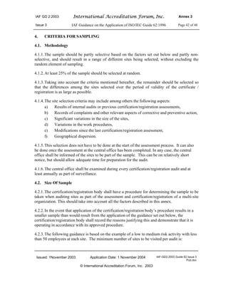 IAF GD 2:2003 International Accreditation Forum, Inc. Annex 3
Issue 3 IAF Guidance on the Application of ISO/IEC Guide 62:1996 Page 42 of 48
Issued: 1November 2003 Application Date: 1 November 2004 IAF-GD2-2003 Guide 62 Issue 3
Pub.doc
© International Accreditation Forum, Inc. 2003
4. CRITERIA FOR SAMPLING
4.1. Methodology
4.1.1.The sample should be partly selective based on the factors set out below and partly non-
selective, and should result in a range of different sites being selected, without excluding the
random element of sampling.
4.1.2.At least 25% of the sample should be selected at random.
4.1.3.Taking into account the criteria mentioned hereafter, the remainder should be selected so
that the differences among the sites selected over the period of validity of the certificate /
registration is as large as possible.
4.1.4.The site selection criteria may include among others the following aspects:
a) Results of internal audits or previous certification/registration assessments,
b) Records of complaints and other relevant aspects of corrective and preventive action,
c) Significant variations in the size of the sites,
d) Variations in the work procedures,
e) Modifications since the last certification/registration assessment,
f) Geographical dispersion.
4.1.5.This selection does not have to be done at the start of the assessment process. It can also
be done once the assessment at the central office has been completed. In any case, the central
office shall be informed of the sites to be part of the sample. This can be on relatively short
notice, but should allow adequate time for preparation for the audit.
4.1.6.The central office shall be examined during every certification/registration audit and at
least annually as part of surveillance.
4.2. Size Of Sample
4.2.1.The certification/registration body shall have a procedure for determining the sample to be
taken when auditing sites as part of the assessment and certification/registration of a multi-site
organization. This should take into account all the factors described in this annex.
4.2.2.In the event that application of the certification/registration body’s procedure results in a
smaller sample than would result from the application of the guidance set out below, the
certification/registration body shall record the reasons justifying this and demonstrate that it is
operating in accordance with its approved procedure.
4.2.3.The following guidance is based on the example of a low to medium risk activity with less
than 50 employees at each site. The minimum number of sites to be visited per audit is:
 