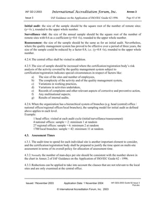IAF GD 2:2003 International Accreditation Forum, Inc. Annex 3
Issue 3 IAF Guidance on the Application of ISO/IEC Guide 62:1996 Page 43 of 48
Issued: 1November 2003 Application Date: 1 November 2004 IAF-GD2-2003 Guide 62 Issue 3
Pub.doc
© International Accreditation Forum, Inc. 2003
Initial audit: the size of the sample should be the square root of the number of remote sites:
(y=√x ), rounded to the upper whole number.
Surveillance visit: the size of the annual sample should be the square root of the number of
remote sites with 0.6 as a coefficient (y=0.6 √x), rounded to the upper whole number.
Reassessment: the size of the sample should be the same as for an initial audit. Nevertheless,
where the quality management system has proved to be effective over a period of three years, the
size of the sample could be reduced by a factor 0.8, i.e.: (y=0.8 √x), rounded to the upper whole
number.
4.2.4.The central office shall be visited in addition.
4.2.5.The size of sample should be increased where the certification/registration body’s risk
analysis of the activity covered by the quality management system subject to
certification/registration indicates special circumstances in respect of factors like:
a) The size of the sites and number of employees,
b) The complexity of the activity and of the quality management system,
c) Variations in working practices,
d) Variations in activities undertaken,
e) Records of complaints and other relevant aspects of corrective and preventive action,
f) Any multinational aspects;
g) Results of internal audits.
4.2.6.When the organization has a hierarchical system of branches (e.g. head (central) office /
national offices/regional offices/local branches), the sampling model for initial audit as defined
above applies to each level.
Example:
1 head office: visited at each audit cycle (initial/surveillance/reassessment)
4 national offices: sample = 2: minimum 1 at random
27 regional offices: sample = 6: minimum 2 at random
1700 local branches: sample = 42: minimum 11 at random.
4.3. Assessment Times
4.3.1. The audit time to spend for each individual site is another important element to consider,
and the certification/registration body shall be prepared to justify the time spent on multi-site
assessment in terms of its overall policy for allocation of assessment time.
4.3.2.Normally the number of man-days per site should be consistent with the number shown in
the chart in Annex 2 of IAF Guidance on the Application of ISO/IEC Guide 62 - 1996.
4.3.3.Reductions can be applied to take into account the clauses that are not relevant to the local
sites and are only examined at the central office.
 