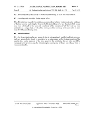 IAF GD 2:2003 International Accreditation Forum, Inc. Annex 3
Issue 3 IAF Guidance on the Application of ISO/IEC Guide 62:1996 Page 44 of 48
Issued: 1November 2003 Application Date: 1 November 2004 IAF-GD2-2003 Guide 62 Issue 3
Pub.doc
© International Accreditation Forum, Inc. 2003
4.3.4.The complexity of the activity is another factor that may be taken into consideration.
4.3.5.No reduction is permitted for the central office.
4.3.6.The total time expended on initial assessment and surveillance (understood as the total sum
of the time spent at each site plus the central office) should never be less than that which would
have been calculated for the size and complexity of the operation if all the work had been
undertaken at a single site (i.e. with all the employees of the company in the same site). In most
cases it will be considerably more.
4.4 Additional Sites
4.4.1.On the application of a new group of sites to join an already certified multi-site network,
each new group of sites should be considered as an independent set for the determination of the
sample size. After inclusion of the new group in the certificate, the new sites should be
cumulated to the previous ones for determining the sample size for future surveillance visits or
reassessment audits.
 