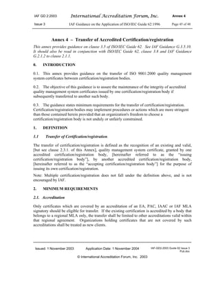 IAF GD 2:2003 International Accreditation Forum, Inc. Annex 4
Issue 3 IAF Guidance on the Application of ISO/IEC Guide 62:1996 Page 45 of 48
Issued: 1 November 2003 Application Date: 1 November 2004 IAF-GD2-2003 Guide 62 Issue 3
Pub.doc
© International Accreditation Forum, Inc. 2003
Annex 4 – Transfer of Accredited Certification/registration
This annex provides guidance on clause 3.5 of ISO/IEC Guide 62. See IAF Guidance G.3.5.10.
It should also be read in conjunction with ISO/IEC Guide 62, clause 3.8 and IAF Guidance
G.2.1.2 to clause 2.1.1.
0. INTRODUCTION
0.1. This annex provides guidance on the transfer of ISO 9001:2000 quality management
system certificates between certification/registration bodies.
0.2. The objective of this guidance is to assure the maintenance of the integrity of accredited
quality management system certificates issued by one certification/registration body if
subsequently transferred to another such body.
0.3. The guidance states minimum requirements for the transfer of certification/registration.
Certification/registration bodies may implement procedures or actions which are more stringent
than those contained herein provided that an organization's freedom to choose a
certification/registration body is not unduly or unfairly constrained.
1. DEFINITION
1.1 Transfer of Certification/registration.
The transfer of certification/registration is defined as the recognition of an existing and valid,
[but see clause 2.3.1. of this Annex], quality management system certificate, granted by one
accredited certification/registration body, [hereinafter referred to as the “issuing
certification/registration body”], by another accredited certification/registration body,
[hereinafter referred to as the “accepting certification/registration body”] for the purpose of
issuing its own certification/registration.
Note: Multiple certification/registration does not fall under the definition above, and is not
encouraged by IAF.
2. MINIMUM REQUIREMENTS
2.1. Accreditation
Only certificates which are covered by an accreditation of an EA, PAC, IAAC or IAF MLA
signatory should be eligible for transfer. If the existing certification is accredited by a body that
belongs to a regional MLA only, the transfer shall be limited to other accreditations valid within
that regional agreement. Organizations holding certificates that are not covered by such
accreditations shall be treated as new clients.
 