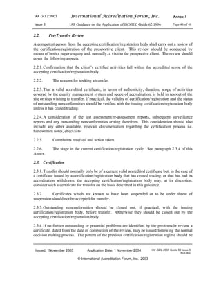 IAF GD 2:2003 International Accreditation Forum, Inc. Annex 4
Issue 3 IAF Guidance on the Application of ISO/IEC Guide 62:1996 Page 46 of 48
Issued: 1November 2003 Application Date: 1 November 2004 IAF-GD2-2003 Guide 62 Issue 3
Pub.doc
© International Accreditation Forum, Inc. 2003
2.2. Pre-Transfer Review
A competent person from the accepting certification/registration body shall carry out a review of
the certification/registration of the prospective client. This review should be conducted by
means of both a paper enquiry and, normally, a visit to the prospective client. The review should
cover the following aspects:
2.2.1.Confirmation that the client’s certified activities fall within the accredited scope of the
accepting certification/registration body.
2.2.2. The reasons for seeking a transfer.
2.2.3.That a valid accredited certificate, in terms of authenticity, duration, scope of activities
covered by the quality management system and scope of accreditation, is held in respect of the
site or sites wishing to transfer. If practical, the validity of certification/registration and the status
of outstanding nonconformities should be verified with the issuing certification/registration body
unless it has ceased trading.
2.2.4.A consideration of the last assessment/re-assessment reports, subsequent surveillance
reports and any outstanding nonconformities arising therefrom. This consideration should also
include any other available, relevant documentation regarding the certification process i.e.
handwritten notes, checklists.
2.2.5. Complaints received and action taken.
2.2.6. The stage in the current certification/registration cycle. See paragraph 2.3.4 of this
Annex.
2.3. Certification
2.3.1.Transfer should normally only be of a current valid accredited certificate but, in the case of
a certificate issued by a certification/registration body that has ceased trading, or that has had its
accreditation withdrawn, the accepting certification/registration body may, at its discretion,
consider such a certificate for transfer on the basis described in this guidance.
2.3.2. Certificates which are known to have been suspended or to be under threat of
suspension should not be accepted for transfer.
2.3.3.Outstanding nonconformities should be closed out, if practical, with the issuing
certification/registration body, before transfer. Otherwise they should be closed out by the
accepting certification/registration body.
2.3.4.If no further outstanding or potential problems are identified by the pre-transfer review a
certificate, dated from the date of completion of the review, may be issued following the normal
decision making process. The pattern of the previous certification/registration regime should be
 