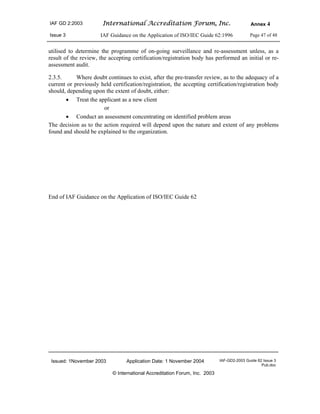 IAF GD 2:2003 International Accreditation Forum, Inc. Annex 4
Issue 3 IAF Guidance on the Application of ISO/IEC Guide 62:1996 Page 47 of 48
Issued: 1November 2003 Application Date: 1 November 2004 IAF-GD2-2003 Guide 62 Issue 3
Pub.doc
© International Accreditation Forum, Inc. 2003
utilised to determine the programme of on-going surveillance and re-assessment unless, as a
result of the review, the accepting certification/registration body has performed an initial or re-
assessment audit.
2.3.5. Where doubt continues to exist, after the pre-transfer review, as to the adequacy of a
current or previously held certification/registration, the accepting certification/registration body
should, depending upon the extent of doubt, either:
• Treat the applicant as a new client
or
• Conduct an assessment concentrating on identified problem areas
The decision as to the action required will depend upon the nature and extent of any problems
found and should be explained to the organization.
End of IAF Guidance on the Application of ISO/IEC Guide 62
 