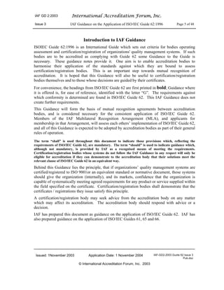 IAF GD 2:2003 International Accreditation Forum, Inc.
Issue 3 IAF Guidance on the Application of ISO/IEC Guide 62:1996 Page 5 of 48
Issued: 1November 2003 Application Date: 1 November 2004 IAF-GD2-2003 Guide 62 Issue 3
Pub.doc
© International Accreditation Forum, Inc. 2003
Introduction to IAF Guidance
ISOIEC Guide 62:1996 is an International Guide which sets out criteria for bodies operating
assessment and certification/registration of organizations' quality management systems. If such
bodies are to be accredited as complying with Guide 62 some Guidance to the Guide is
necessary. These guidance notes provide it. One aim is to enable accreditation bodies to
harmonise their application of the standards against which they are bound to assess
certification/registration bodies. This is an important step towards mutual recognition of
accreditation. It is hoped that this Guidance will also be useful to certification/registration
bodies themselves and to those whose decisions are guided by their certificates.
For convenience, the headings from ISO/IEC Guide 62 are first printed in bold; Guidance where
it is offered is, for ease of reference, identified with the letter “G”. The requirements against
which conformity is determined are found in ISO/IEC Guide 62. This IAF Guidance does not
create further requirements.
This Guidance will form the basis of mutual recognition agreements between accreditation
bodies, and is considered necessary for the consistent application of ISO/IEC Guide 62.
Members of the IAF Multilateral Recognition Arrangement (MLA), and applicants for
membership in that Arrangement, will assess each others’ implementation of ISO/IEC Guide 62,
and all of this Guidance is expected to be adopted by accreditation bodies as part of their general
rules of operation.
The term “shall” is used throughout this document to indicate those provisions which, reflecting the
requirements of ISO/IEC Guide 62, are mandatory. The term “should” is used to indicate guidance which,
although not mandatory, is provided by IAF as a recognised means of meeting the requirements.
Certification/registration bodies whose systems do not follow the IAF Guidance in any respect will only be
eligible for accreditation if they can demonstrate to the accreditation body that their solutions meet the
relevant clause of ISO/IEC Guide 62 in an equivalent way.
Behind this Guidance lies the principle, that if organizations’ quality management systems are
certified/registered to ISO 9001or an equivalent standard or normative document, those systems
should give the organization (internally), and its markets, confidence that the organization is
capable of systematically meeting agreed requirements for any product or service supplied within
the field specified on the certificate. Certification/registration bodies shall demonstrate that the
certificates / registrations they issue satisfy this principle.
A certification/registration body may seek advice from the accreditation body on any matter
which may affect its accreditation. The accreditation body should respond with advice or a
decision.
IAF has prepared this document as guidance on the application of ISO/IEC Guide 62. IAF has
also prepared guidance on the application of ISO/IEC Guides 61, 65 and 66.
 