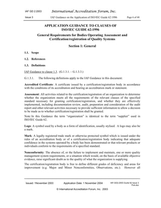 IAF GD 2:2003 International Accreditation Forum, Inc.
Issue 3 IAF Guidance on the Application of ISO/IEC Guide 62:1996 Page 6 of 48
Issued: 1November 2003 Application Date: 1 November 2004 IAF-GD2-2003 Guide 62 Issue 3
Pub.doc
© International Accreditation Forum, Inc. 2003
APPLICATION GUIDANCE TO CLAUSES OF
ISO/IEC GUIDE 62:1996
General Requirements for Bodies Operating Assessment and
Certification/registration of Quality Systems
Section 1: General
1.1. Scope
1.2. References
1.3. Definitions
IAF Guidance to clause 1.3. (G.1.3.1. – G.1.3.3.)
G.1.3.1. The following definitions apply to the IAF Guidance in this document:
Accredited Certificate: A certificate issued by a certification/registration body in accordance
with the conditions of its accreditation and bearing an accreditation mark or statement.
Assessment: All activities related to the certification/registration of an organization to determine
whether the organization meets all the requirements of the relevant clauses of the specified
standard necessary for granting certification/registration, and whether they are effectively
implemented, including documentation review, audit, preparation and consideration of the audit
report and other relevant activities necessary to provide sufficient information to allow a decision
to be made as to whether certification/registration shall be granted.
Note:In this Guidance the term “organization” is identical to the term “supplier” used in
ISO/IEC Guide 62.
Logo: A symbol used by a body as a form of identification, usually stylised. A logo may also be
a mark.
Mark: A legally registered trade mark or otherwise protected symbol which is issued under the
rules of an accreditation body or of a certification/registration body indicating that adequate
confidence in the systems operated by a body has been demonstrated or that relevant products or
individuals conform to the requirements of a specified standard.
Nonconformity: The absence of, or the failure to implement and maintain, one or more quality
management system requirements, or a situation which would, on the basis of available objective
evidence, raise significant doubt as to the quality of what the organization is supplying.
The certification/registration body is free to define different grades of deficiency and areas for
improvement (e.g. Major and Minor Nonconformities, Observations, etc.). However all
 