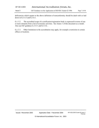 IAF GD 2:2003 International Accreditation Forum, Inc.
Issue 3 IAF Guidance on the Application of ISO/IEC Guide 62:1996 Page 7 of 48
Issued: 1November 2003 Application Date: 1 November 2004 IAF-GD2-2003 Guide 62 Issue 3
Pub.doc
© International Accreditation Forum, Inc. 2003
deficiencies which equate to the above definition of nonconformity should be dealt with as laid
down in G.3.5.3 and G.3.6.1.
G.1.3.2. The accredited scope of a certification/registration body is expressed in terms of one
or more elements from a list of economic activities. See Annex 1 of this document as a model.
Also see IAF guidance G.3.5.5. and G.3.5.6. .
G.1.3.3. Other limitations to the accreditation may apply, for example a restriction to certain
offices or locations.
 