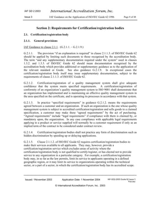 IAF GD 2:2003 International Accreditation Forum, Inc.
Issue 3 IAF Guidance on the Application of ISO/IEC Guide 62:1996 Page 8 of 48
Issued: 1November 2003 Application Date: 1 November 2004 IAF-GD2-2003 Guide 62 Issue 3
Pub.doc
© International Accreditation Forum, Inc. 2003
Section 2: Requirements for Certification/registration bodies
2.1. Certification/registration body
2.1.1. General provisions
IAF Guidance to clause 2.1.1. (G.2.1.1. – G.2.1.9.)
G.2.1.1. The provision “if an explanation is required” in clause 2.1.1.3. of ISO/IEC Guide 62
should be applied by limiting such documents to those recognised by the accreditation body.
The term “and any supplementary documentation required under the system” used in clauses
1.3.2. and 1.3.3. of ISO/IEC Guide 62 should mean documentation recognised by the
accreditation body which provides additional or supplementary guidance as to the application of
the relevant standard or Guide. See also guidance G.2.1.9. In exceptional cases the
certification/registration body itself may issue supplementary documentation, subject to the
requirements of clause 2.1.1.3. of ISO/IEC Guide 62.
G.2.1.2. Certification/registration of a quality management system shall give adequate
confidence that the system meets specified requirements. A certification/registration of
conformity of an organization’s quality management system to ISO 9001 shall demonstrate that
an organization has implemented and is maintaining an effective quality management system in
the area specified on the certificate, and is operating its processes in accordance with that system.
G.2.1.3. In practice “specified requirements” in guidance G.2.1.2. means the requirements
agreed between a customer and an organization. If such an organization is the one whose quality
management system is subject to accredited certification/registration and sells goods to a claimed
specification, a customer may make these “agreed requirements” by the act of purchasing.
“Agreed requirements” include “legal requirements” if compliance with them is claimed by, or
mandatory upon, the organization. In any case compliance with applicable legal requirements
applying to a product or service supplied will normally be a customer requirement if only as an
implied term of the contract to be considered under contract review.
G.2.1.4. Certification/registration bodies shall not practice any form of discrimination such as
hidden discrimination by speeding up or delaying applications.
G.2.1.5. Clause 2.1.1.2. of ISO/IEC Guide 62 requires certification/registration bodies to
make their services available to all applicants. They may, however, provide a
certification/registration service which excludes areas of activity where the
certification/registration body is not qualified to certify/register, or has elected not to provide
service to any organization in a particular category. For example, a certification/registration
body may, in so far as the law permits, limit its service to applicants operating in a defined
geographic region, or it may limit its service to organizations operating within the technical
sector, or a part of a sector, in which the certification/registration body has its accredited scope.
 