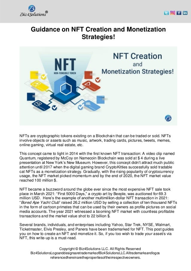 Copyright © Biz4Solutions LLC. All Rights Reserved
Biz4SolutionsLogoanddesignsaretrademarksofBiz4SolutionsLLC.Alltrademarksandlogos
referencedhereinarethepropertiesoftheirrespectiveowners.
Guidance on NFT Creation and Monetization
Strategies!
NFTs are cryptographic tokens existing on a Blockchain that can be traded or sold. NFTs
involve objects or assets such as music, artwork, trading cards, pictures, tweets, memes,
online gaming, virtual real estate, etc.
This concept came to light in 2014 with the first known NFT transaction: A video clip named
Quantum, registered by McCoy on Namecoin Blockchain was sold at $ 4 during a live
presentation at New York’s New Museum. However, this concept didn’t attract much public
attention until 2017 when the digital gaming brand CryptoKitties successfully sold tradable
cat NFTs as a monetization strategy. Gradually, with the rising popularity of cryptocurrency
usage, the NFT market picked momentum and by the end of 2020, the NFT market value
reached 100 million $.
NFT became a buzzword around the globe ever since the most expensive NFT sale took
place in March 2021: “First 5000 Days,” a crypto art by Beeple, was auctioned for 69.3
million USD. Here’s the example of another multimillion-dollar NFT transaction in 2021:
“Bored Ape Yacht Club” raised 26.2 million USD by selling a collection of ten thousand NFTs
in the form of cartoon primates that can be used by their owners as profile pictures on social
media accounts. The year 2021 witnessed a booming NFT market with countless profitable
transactions and the market value shot to 22 billion $.
Several brands, individuals, and enterprises including Yahoo, Star Trek, NYSE, Walmart,
Ticketmaster, Elvis Presley, and Panera have been trademarked for NFT. This post guides
you on how to create an NFT and monetize it. So, if you too wish to trade your asset/s via
NFT, this write-up is a must-read.
 