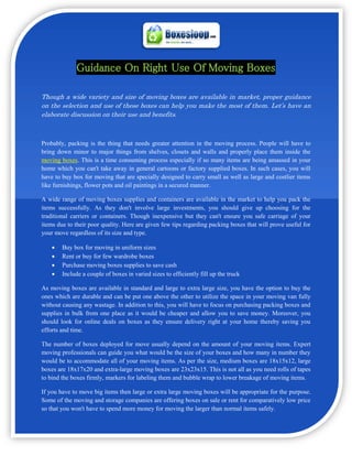 Guidance On Right Use Of Moving Boxes

Though a wide variety and size of moving boxes are available in market, proper guidance
on the selection and use of these boxes can help you make the most of them. Let’s have an
elaborate discussion on their use and benefits.



Probably, packing is the thing that needs greater attention in the moving process. People will have to
bring down minor to major things from shelves, closets and walls and properly place them inside the
moving boxes. This is a time consuming process especially if so many items are being amassed in your
home which you can't take away in general cartoons or factory supplied boxes. In such cases, you will
have to buy box for moving that are specially designed to carry small as well as large and costlier items
like furnishings, flower pots and oil paintings in a secured manner.

A wide range of moving boxes supplies and containers are available in the market to help you pack the
items successfully. As they don't involve large investments, you should give up choosing for the
traditional carriers or containers. Though inexpensive but they can't ensure you safe carriage of your
items due to their poor quality. Here are given few tips regarding packing boxes that will prove useful for
your move regardless of its size and type.

       Buy box for moving in uniform sizes
       Rent or buy for few wardrobe boxes
       Purchase moving boxes supplies to save cash
       Include a couple of boxes in varied sizes to efficiently fill up the truck

As moving boxes are available in standard and large to extra large size, you have the option to buy the
ones which are durable and can be put one above the other to utilize the space in your moving van fully
without causing any wastage. In addition to this, you will have to focus on purchasing packing boxes and
supplies in bulk from one place as it would be cheaper and allow you to save money. Moreover, you
should look for online deals on boxes as they ensure delivery right at your home thereby saving you
efforts and time.

The number of boxes deployed for move usually depend on the amount of your moving items. Expert
moving professionals can guide you what would be the size of your boxes and how many in number they
would be to accommodate all of your moving items. As per the size, medium boxes are 18x15x12, large
boxes are 18x17x20 and extra-large moving boxes are 23x23x15. This is not all as you need rolls of tapes
to bind the boxes firmly, markers for labeling them and bubble wrap to lower breakage of moving items.

If you have to move big items then large or extra large moving boxes will be appropriate for the purpose.
Some of the moving and storage companies are offering boxes on sale or rent for comparatively low price
so that you won't have to spend more money for moving the larger than normal items safely.
 