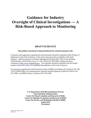 Guidance for Industry
  Oversight of Clinical Investigations — A
   Risk-Based Approach to Monitoring




                                      DRAFT GUIDANCE
             This guidance document is being distributed for comment purposes only.

Comments and suggestions regarding this draft document should be submitted within 90 days of
publication in the Federal Register of the notice announcing the availability of the draft
guidance. Submit comments to Dockets Management Branch (HFA-305), Food and Drug
Administration, 5630 Fishers Lane, rm. 1061, Rockville, MD 20852. Submit electronic
comments to http://www.regulations.gov. All comments should be identified with the docket
number listed in the notice of availability that publishes in the Federal Register.

For questions regarding this draft document contact (CDER) Ann Meeker O’Connell at 301-796-
3150, (CBER) Office of Communication, Outreach and Development at 800-835-4709 or 301-
827-1800, or (CDRH) Chrissy Cochran at 301-796-5490.




                             U.S. Department of Health and Human Services
                                     Food and Drug Administration
                            Center for Drug Evaluation and Research (CDER)
                          Center for Biologics Evaluation and Research (CBER)
                           Center for Devices and Radiological Health (CDRH)
                                               August 2011
                                                Procedural


Monitoring-Guidance.doc
8/24/2011
 