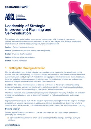 GUIDANCE PAPER
Leadership of Strategic
Improvement Planning and
Self-evaluation
www.ascl.org.uk
This guidance is for senior leaders, governors and trustees responsible for strategic improvement
planning and effective self-evaluation across individual schools and colleges, multi academy trusts (MATs)
and federations. It is intended as a general guide, not a comprehensive list.
Section 1 Setting the strategic direction
Section 2 Processes involved in school improvement planning
Section 3 Purpose of self-evaluation
Section 4 Effective written self-evaluation
Section 5 Further information
1	 Setting the strategic direction
Effective self-evaluation and strategic planning has never been more important in the education sector. For
schools, there has been a growing focus on accountability mechanisms as a result of the increase in individual
autonomy, driven in part by the growth in academies and aggregation into federations and chains. In colleges,
tightening budgets and other pressures on the sector mean that defining clear priorities and understanding
institutional strengths and weaknesses have never been more critical.
In addition, there is now wider recognition of teachers’ contribution to the core processes of assessing
impact, self-evaluation and planning together with a shift of ownership from being held accountable to being
accountable as part of an overall strategy for improvement and self-assessment.
The Ofsted framework from September 2015 places greater emphasis on the quality of effective self-evaluation
and improvement planning in order to determine the capacity of the leadership to sustain and improve
outcomes.
Regional commissioners and HMIs will also focus on improvement planning to monitor the progress of schools
in categories or requiring improvement. In addition, one of the key considerations in determining whether a
‘coasting’ school will be ‘deemed to require intervention’ will be the quality of the school improvement planning.
Defining strategy
Strategy sets the direction to achieve your core purpose, values and vision (vision being your identity,
philosophy and values), and:
l	is a process of looking forward to a new way of operating and of developing a planning a journey to
get there
 