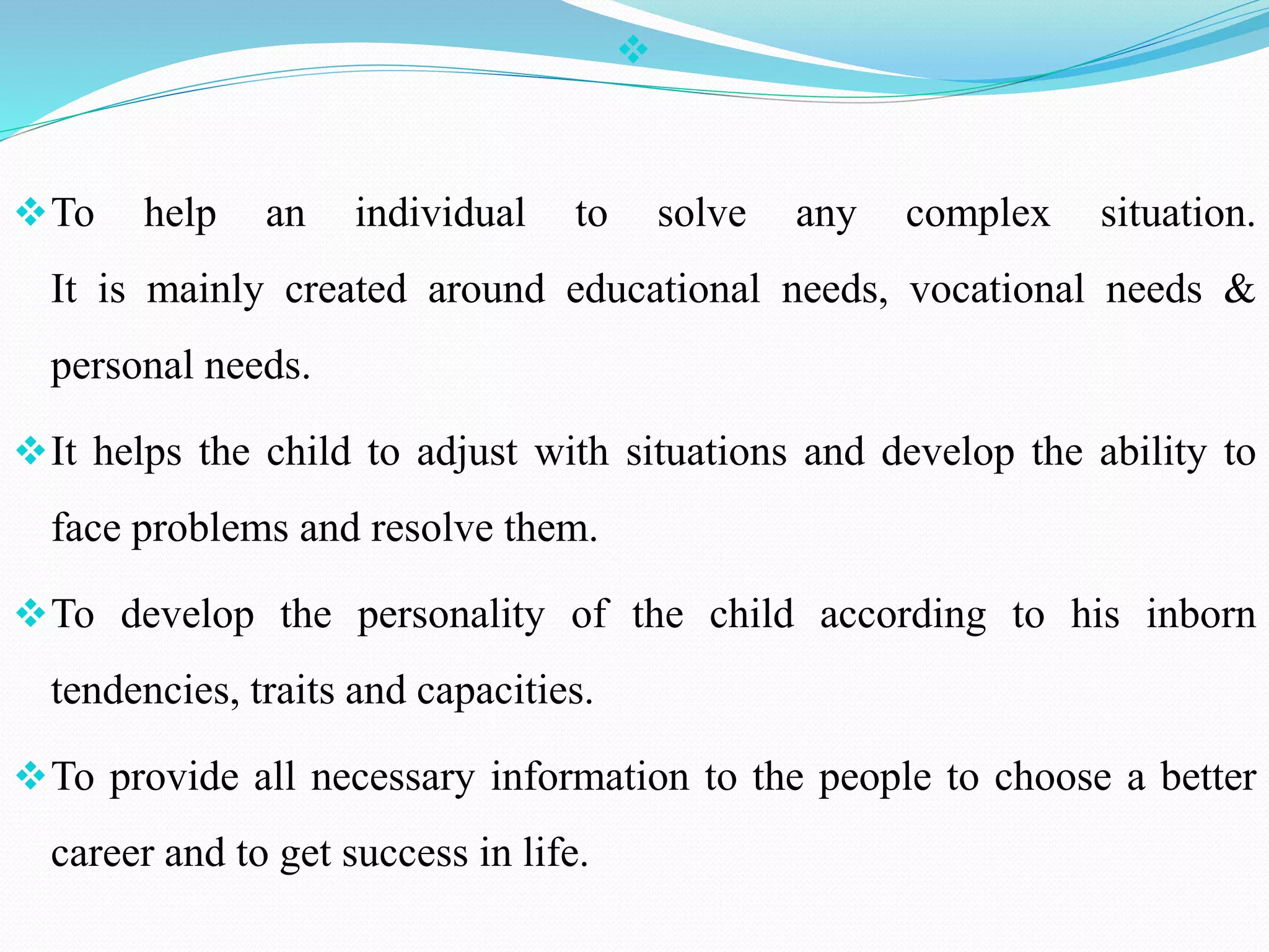 
To help an individual to solve any complex situation.
It is mainly created around educational needs, vocational needs &
personal needs.
It helps the child to adjust with situations and develop the ability to
face problems and resolve them.
To develop the personality of the child according to his inborn
tendencies, traits and capacities.
To provide all necessary information to the people to choose a better
career and to get success in life.
 