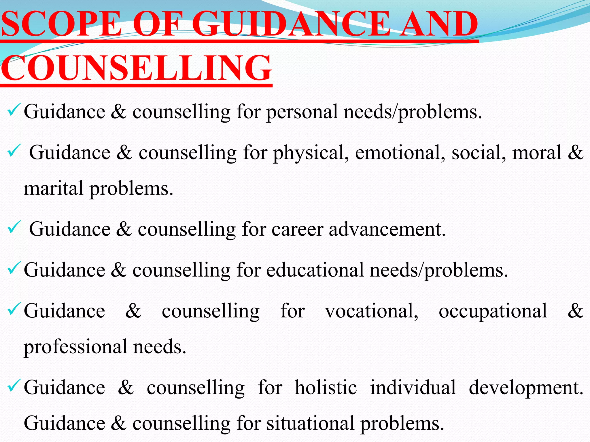 SCOPE OF GUIDANCE AND
COUNSELLING
Guidance & counselling for personal needs/problems.
 Guidance & counselling for physical, emotional, social, moral &
marital problems.
 Guidance & counselling for career advancement.
Guidance & counselling for educational needs/problems.
Guidance & counselling for vocational, occupational &
professional needs.
Guidance & counselling for holistic individual development.
Guidance & counselling for situational problems.
 
