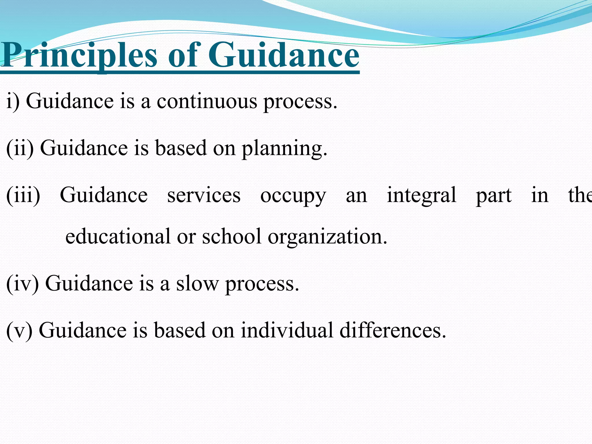 Principles of Guidance
i) Guidance is a continuous process.
(ii) Guidance is based on planning.
(iii) Guidance services occupy an integral part in the
educational or school organization.
(iv) Guidance is a slow process.
(v) Guidance is based on individual differences.
 
