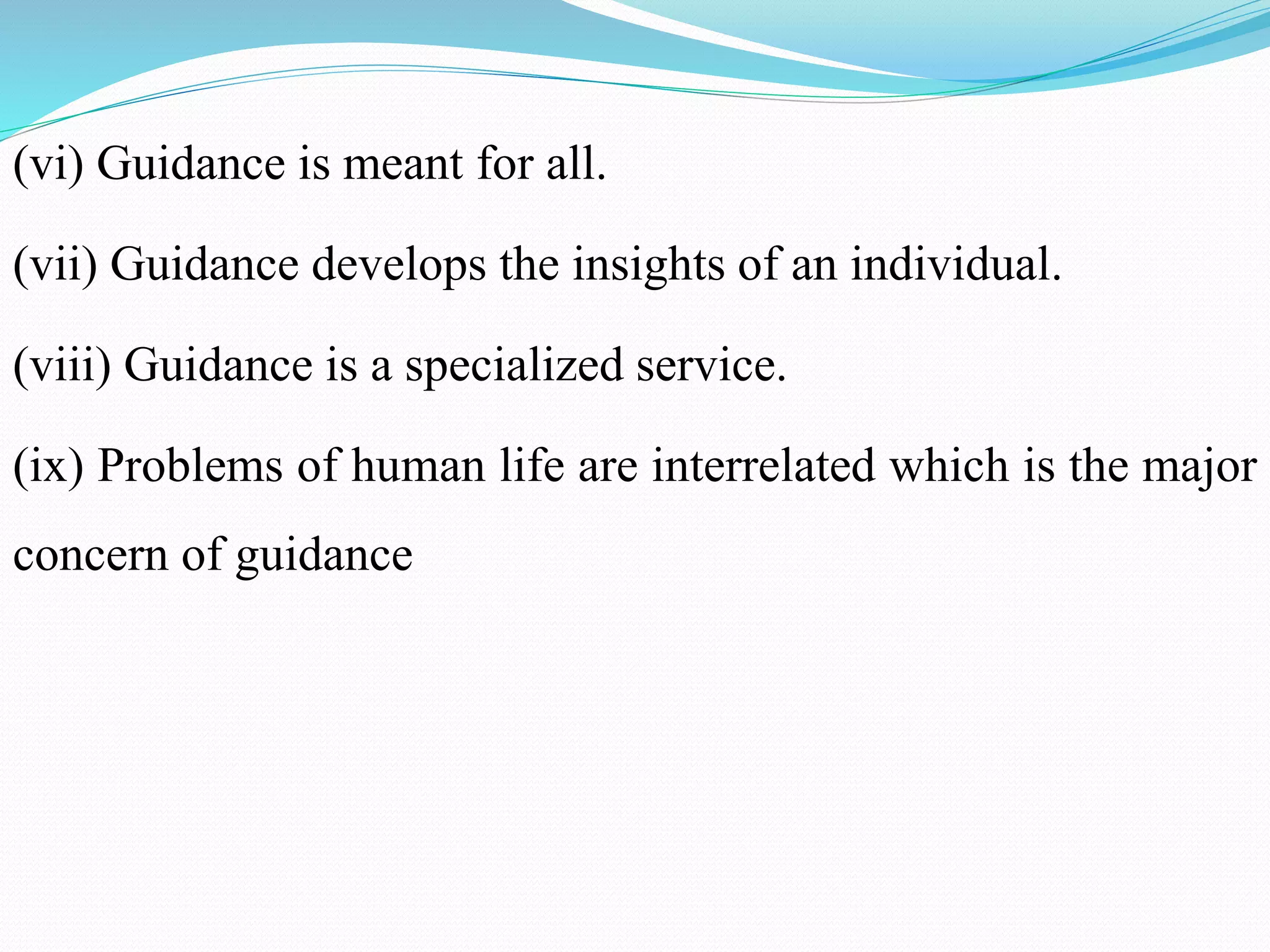 (vi) Guidance is meant for all.
(vii) Guidance develops the insights of an individual.
(viii) Guidance is a specialized service.
(ix) Problems of human life are interrelated which is the major
concern of guidance
 